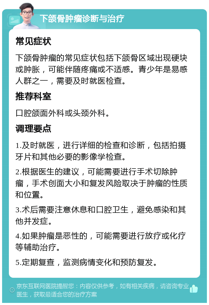 下颌骨肿瘤诊断与治疗 常见症状 下颌骨肿瘤的常见症状包括下颌骨区域出现硬块或肿胀，可能伴随疼痛或不适感。青少年是易感人群之一，需要及时就医检查。 推荐科室 口腔颌面外科或头颈外科。 调理要点 1.及时就医，进行详细的检查和诊断，包括拍摄牙片和其他必要的影像学检查。 2.根据医生的建议，可能需要进行手术切除肿瘤，手术创面大小和复发风险取决于肿瘤的性质和位置。 3.术后需要注意休息和口腔卫生，避免感染和其他并发症。 4.如果肿瘤是恶性的，可能需要进行放疗或化疗等辅助治疗。 5.定期复查，监测病情变化和预防复发。