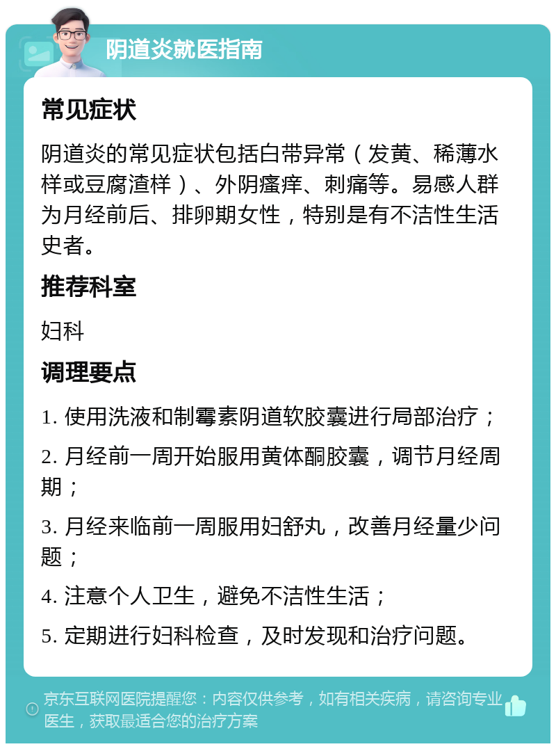 阴道炎就医指南 常见症状 阴道炎的常见症状包括白带异常（发黄、稀薄水样或豆腐渣样）、外阴瘙痒、刺痛等。易感人群为月经前后、排卵期女性，特别是有不洁性生活史者。 推荐科室 妇科 调理要点 1. 使用洗液和制霉素阴道软胶囊进行局部治疗； 2. 月经前一周开始服用黄体酮胶囊，调节月经周期； 3. 月经来临前一周服用妇舒丸，改善月经量少问题； 4. 注意个人卫生，避免不洁性生活； 5. 定期进行妇科检查，及时发现和治疗问题。