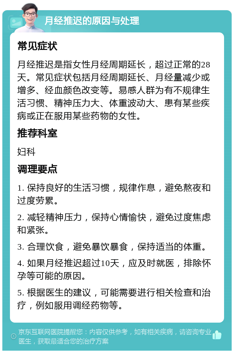 月经推迟的原因与处理 常见症状 月经推迟是指女性月经周期延长，超过正常的28天。常见症状包括月经周期延长、月经量减少或增多、经血颜色改变等。易感人群为有不规律生活习惯、精神压力大、体重波动大、患有某些疾病或正在服用某些药物的女性。 推荐科室 妇科 调理要点 1. 保持良好的生活习惯，规律作息，避免熬夜和过度劳累。 2. 减轻精神压力，保持心情愉快，避免过度焦虑和紧张。 3. 合理饮食，避免暴饮暴食，保持适当的体重。 4. 如果月经推迟超过10天，应及时就医，排除怀孕等可能的原因。 5. 根据医生的建议，可能需要进行相关检查和治疗，例如服用调经药物等。