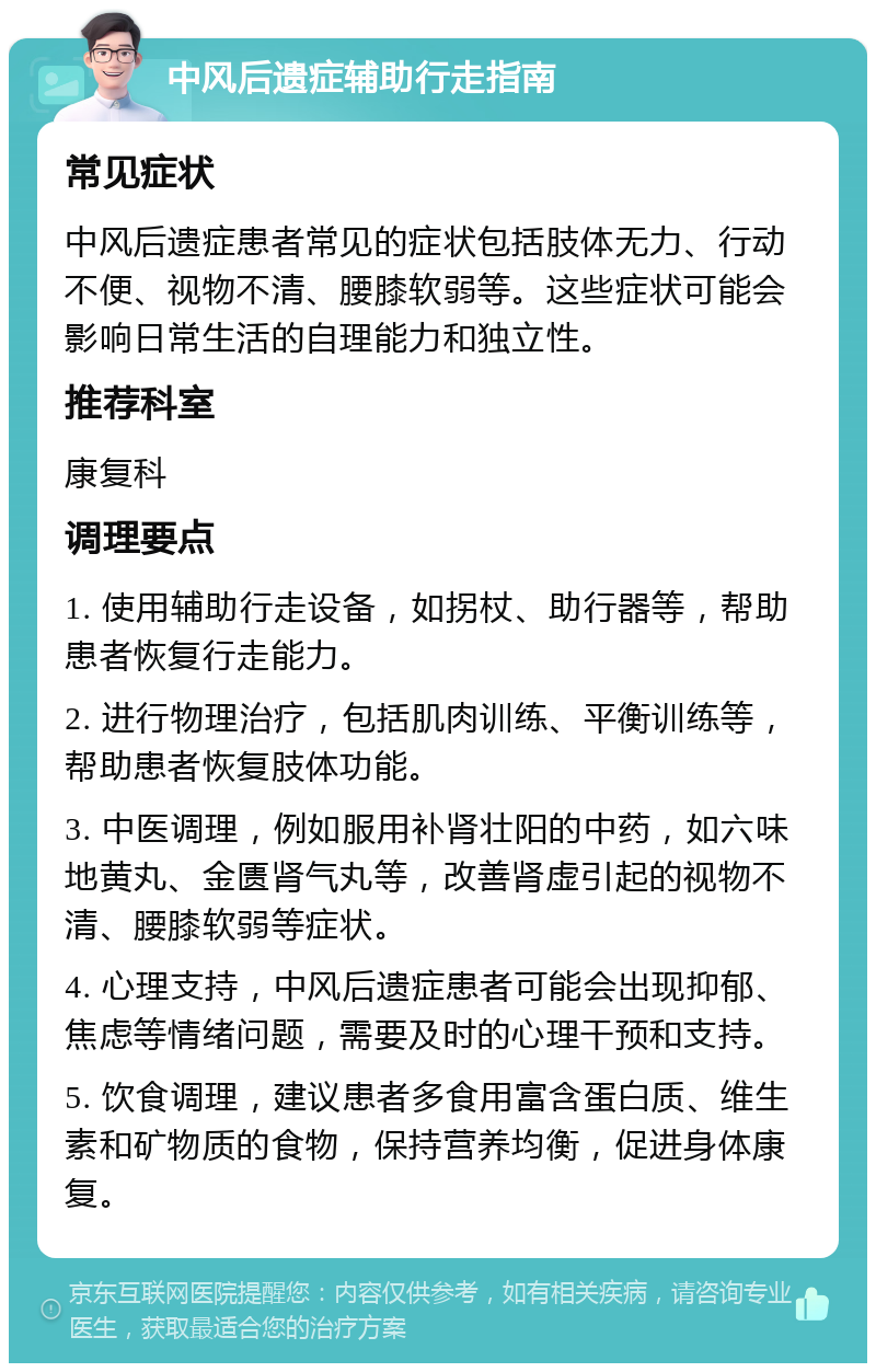 中风后遗症辅助行走指南 常见症状 中风后遗症患者常见的症状包括肢体无力、行动不便、视物不清、腰膝软弱等。这些症状可能会影响日常生活的自理能力和独立性。 推荐科室 康复科 调理要点 1. 使用辅助行走设备，如拐杖、助行器等，帮助患者恢复行走能力。 2. 进行物理治疗，包括肌肉训练、平衡训练等，帮助患者恢复肢体功能。 3. 中医调理，例如服用补肾壮阳的中药，如六味地黄丸、金匮肾气丸等，改善肾虚引起的视物不清、腰膝软弱等症状。 4. 心理支持，中风后遗症患者可能会出现抑郁、焦虑等情绪问题，需要及时的心理干预和支持。 5. 饮食调理，建议患者多食用富含蛋白质、维生素和矿物质的食物，保持营养均衡，促进身体康复。