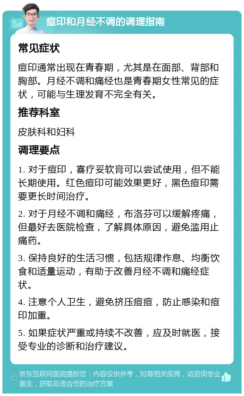 痘印和月经不调的调理指南 常见症状 痘印通常出现在青春期，尤其是在面部、背部和胸部。月经不调和痛经也是青春期女性常见的症状，可能与生理发育不完全有关。 推荐科室 皮肤科和妇科 调理要点 1. 对于痘印，喜疗妥软膏可以尝试使用，但不能长期使用。红色痘印可能效果更好，黑色痘印需要更长时间治疗。 2. 对于月经不调和痛经，布洛芬可以缓解疼痛，但最好去医院检查，了解具体原因，避免滥用止痛药。 3. 保持良好的生活习惯，包括规律作息、均衡饮食和适量运动，有助于改善月经不调和痛经症状。 4. 注意个人卫生，避免挤压痘痘，防止感染和痘印加重。 5. 如果症状严重或持续不改善，应及时就医，接受专业的诊断和治疗建议。