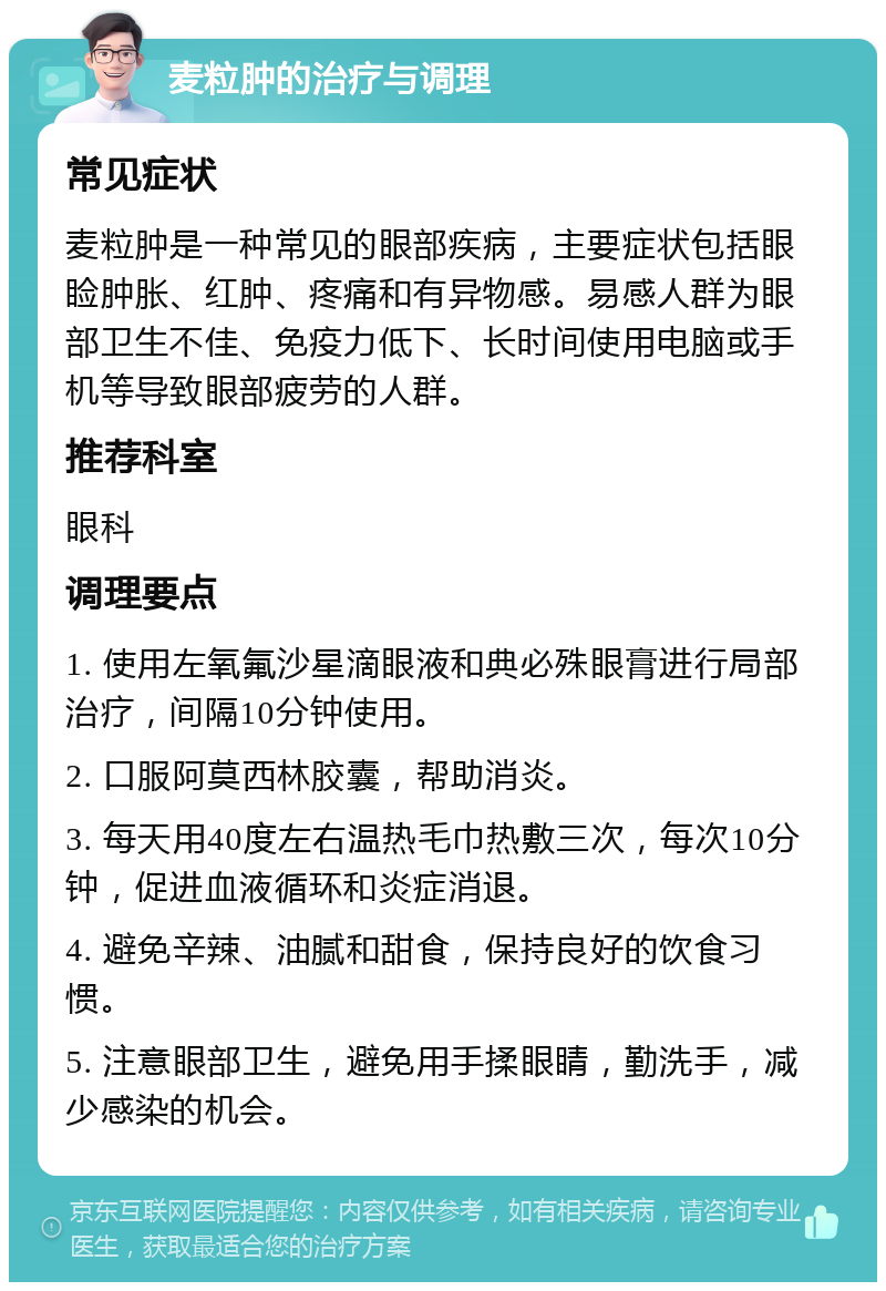 麦粒肿的治疗与调理 常见症状 麦粒肿是一种常见的眼部疾病，主要症状包括眼睑肿胀、红肿、疼痛和有异物感。易感人群为眼部卫生不佳、免疫力低下、长时间使用电脑或手机等导致眼部疲劳的人群。 推荐科室 眼科 调理要点 1. 使用左氧氟沙星滴眼液和典必殊眼膏进行局部治疗，间隔10分钟使用。 2. 口服阿莫西林胶囊，帮助消炎。 3. 每天用40度左右温热毛巾热敷三次，每次10分钟，促进血液循环和炎症消退。 4. 避免辛辣、油腻和甜食，保持良好的饮食习惯。 5. 注意眼部卫生，避免用手揉眼睛，勤洗手，减少感染的机会。