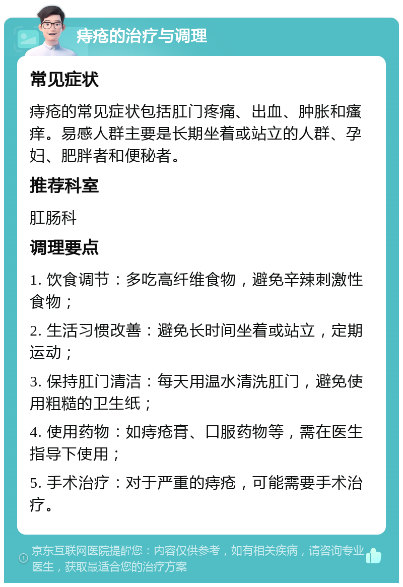 痔疮的治疗与调理 常见症状 痔疮的常见症状包括肛门疼痛、出血、肿胀和瘙痒。易感人群主要是长期坐着或站立的人群、孕妇、肥胖者和便秘者。 推荐科室 肛肠科 调理要点 1. 饮食调节：多吃高纤维食物，避免辛辣刺激性食物； 2. 生活习惯改善：避免长时间坐着或站立，定期运动； 3. 保持肛门清洁：每天用温水清洗肛门，避免使用粗糙的卫生纸； 4. 使用药物：如痔疮膏、口服药物等，需在医生指导下使用； 5. 手术治疗：对于严重的痔疮，可能需要手术治疗。