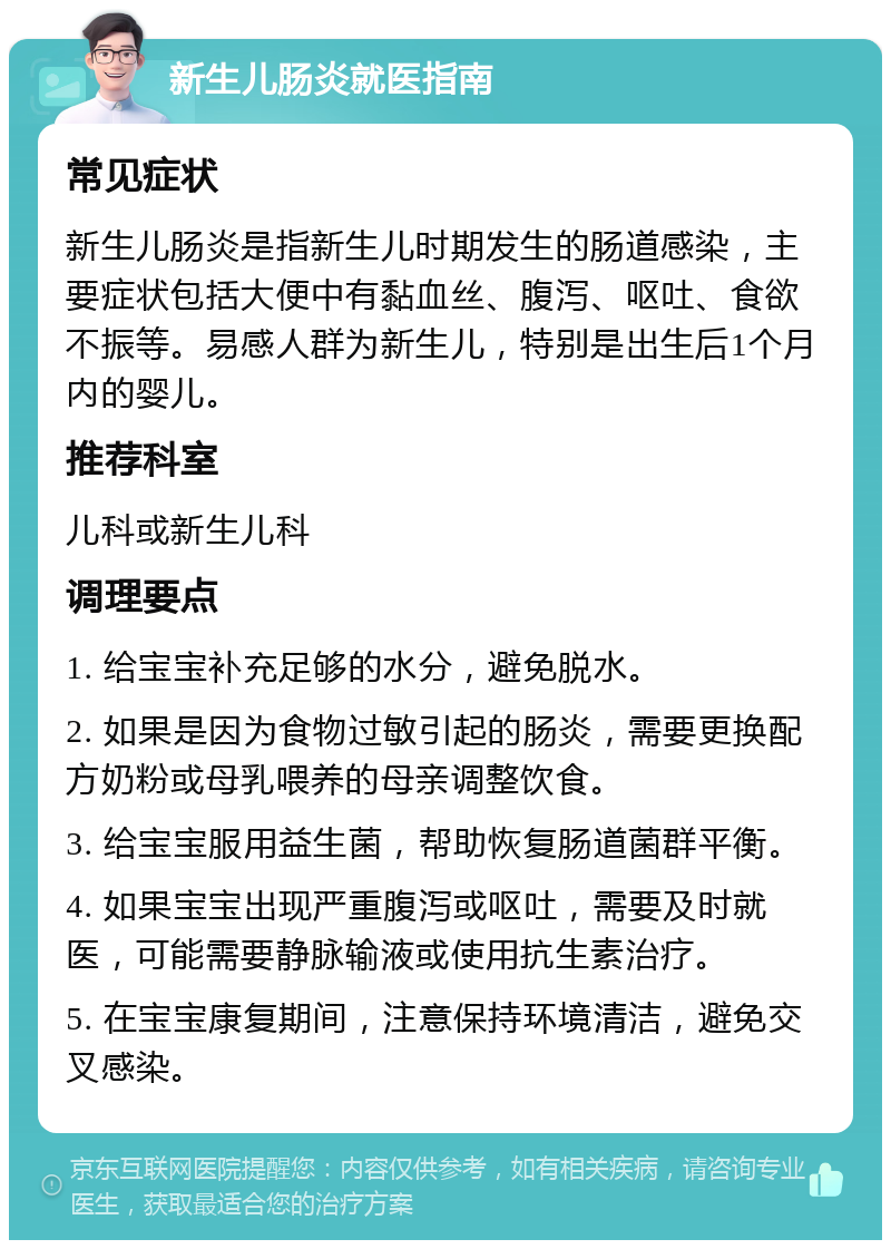 新生儿肠炎就医指南 常见症状 新生儿肠炎是指新生儿时期发生的肠道感染，主要症状包括大便中有黏血丝、腹泻、呕吐、食欲不振等。易感人群为新生儿，特别是出生后1个月内的婴儿。 推荐科室 儿科或新生儿科 调理要点 1. 给宝宝补充足够的水分，避免脱水。 2. 如果是因为食物过敏引起的肠炎，需要更换配方奶粉或母乳喂养的母亲调整饮食。 3. 给宝宝服用益生菌，帮助恢复肠道菌群平衡。 4. 如果宝宝出现严重腹泻或呕吐，需要及时就医，可能需要静脉输液或使用抗生素治疗。 5. 在宝宝康复期间，注意保持环境清洁，避免交叉感染。