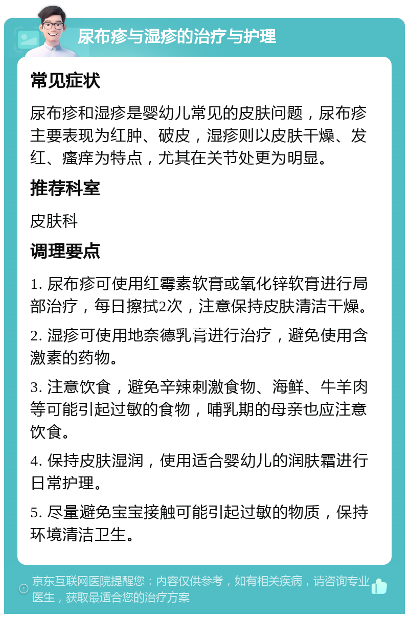 尿布疹与湿疹的治疗与护理 常见症状 尿布疹和湿疹是婴幼儿常见的皮肤问题，尿布疹主要表现为红肿、破皮，湿疹则以皮肤干燥、发红、瘙痒为特点，尤其在关节处更为明显。 推荐科室 皮肤科 调理要点 1. 尿布疹可使用红霉素软膏或氧化锌软膏进行局部治疗，每日擦拭2次，注意保持皮肤清洁干燥。 2. 湿疹可使用地奈德乳膏进行治疗，避免使用含激素的药物。 3. 注意饮食，避免辛辣刺激食物、海鲜、牛羊肉等可能引起过敏的食物，哺乳期的母亲也应注意饮食。 4. 保持皮肤湿润，使用适合婴幼儿的润肤霜进行日常护理。 5. 尽量避免宝宝接触可能引起过敏的物质，保持环境清洁卫生。