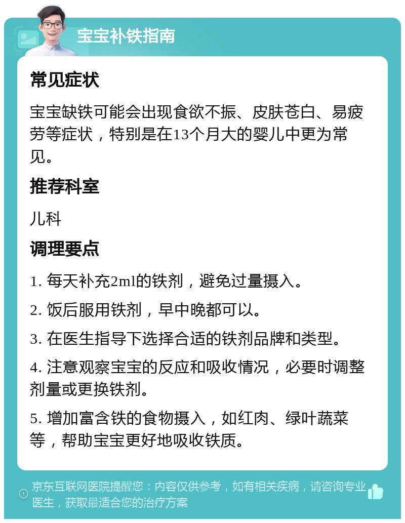 宝宝补铁指南 常见症状 宝宝缺铁可能会出现食欲不振、皮肤苍白、易疲劳等症状，特别是在13个月大的婴儿中更为常见。 推荐科室 儿科 调理要点 1. 每天补充2ml的铁剂，避免过量摄入。 2. 饭后服用铁剂，早中晚都可以。 3. 在医生指导下选择合适的铁剂品牌和类型。 4. 注意观察宝宝的反应和吸收情况，必要时调整剂量或更换铁剂。 5. 增加富含铁的食物摄入，如红肉、绿叶蔬菜等，帮助宝宝更好地吸收铁质。