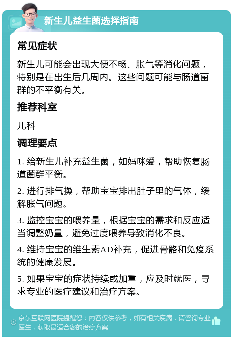 新生儿益生菌选择指南 常见症状 新生儿可能会出现大便不畅、胀气等消化问题，特别是在出生后几周内。这些问题可能与肠道菌群的不平衡有关。 推荐科室 儿科 调理要点 1. 给新生儿补充益生菌，如妈咪爱，帮助恢复肠道菌群平衡。 2. 进行排气操，帮助宝宝排出肚子里的气体，缓解胀气问题。 3. 监控宝宝的喂养量，根据宝宝的需求和反应适当调整奶量，避免过度喂养导致消化不良。 4. 维持宝宝的维生素AD补充，促进骨骼和免疫系统的健康发展。 5. 如果宝宝的症状持续或加重，应及时就医，寻求专业的医疗建议和治疗方案。