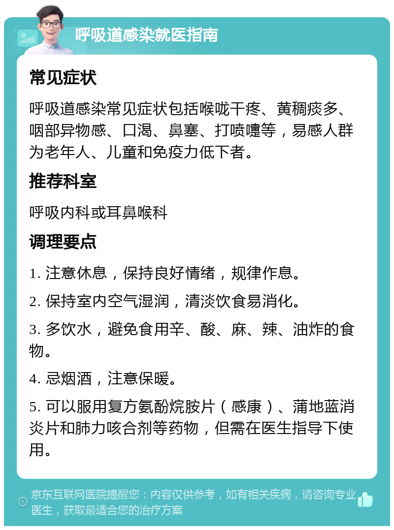 呼吸道感染就医指南 常见症状 呼吸道感染常见症状包括喉咙干疼、黄稠痰多、咽部异物感、口渴、鼻塞、打喷嚏等，易感人群为老年人、儿童和免疫力低下者。 推荐科室 呼吸内科或耳鼻喉科 调理要点 1. 注意休息，保持良好情绪，规律作息。 2. 保持室内空气湿润，清淡饮食易消化。 3. 多饮水，避免食用辛、酸、麻、辣、油炸的食物。 4. 忌烟酒，注意保暖。 5. 可以服用复方氨酚烷胺片（感康）、蒲地蓝消炎片和肺力咳合剂等药物，但需在医生指导下使用。