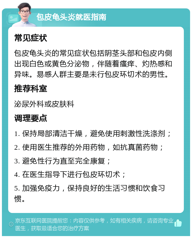 包皮龟头炎就医指南 常见症状 包皮龟头炎的常见症状包括阴茎头部和包皮内侧出现白色或黄色分泌物，伴随着瘙痒、灼热感和异味。易感人群主要是未行包皮环切术的男性。 推荐科室 泌尿外科或皮肤科 调理要点 1. 保持局部清洁干燥，避免使用刺激性洗涤剂； 2. 使用医生推荐的外用药物，如抗真菌药物； 3. 避免性行为直至完全康复； 4. 在医生指导下进行包皮环切术； 5. 加强免疫力，保持良好的生活习惯和饮食习惯。