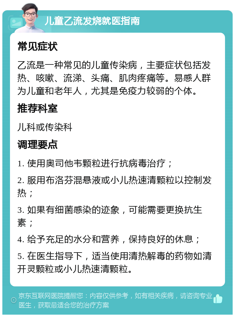 儿童乙流发烧就医指南 常见症状 乙流是一种常见的儿童传染病，主要症状包括发热、咳嗽、流涕、头痛、肌肉疼痛等。易感人群为儿童和老年人，尤其是免疫力较弱的个体。 推荐科室 儿科或传染科 调理要点 1. 使用奥司他韦颗粒进行抗病毒治疗； 2. 服用布洛芬混悬液或小儿热速清颗粒以控制发热； 3. 如果有细菌感染的迹象，可能需要更换抗生素； 4. 给予充足的水分和营养，保持良好的休息； 5. 在医生指导下，适当使用清热解毒的药物如清开灵颗粒或小儿热速清颗粒。