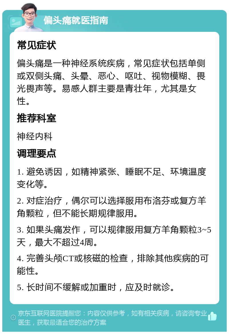 偏头痛就医指南 常见症状 偏头痛是一种神经系统疾病，常见症状包括单侧或双侧头痛、头晕、恶心、呕吐、视物模糊、畏光畏声等。易感人群主要是青壮年，尤其是女性。 推荐科室 神经内科 调理要点 1. 避免诱因，如精神紧张、睡眠不足、环境温度变化等。 2. 对症治疗，偶尔可以选择服用布洛芬或复方羊角颗粒，但不能长期规律服用。 3. 如果头痛发作，可以规律服用复方羊角颗粒3~5天，最大不超过4周。 4. 完善头颅CT或核磁的检查，排除其他疾病的可能性。 5. 长时间不缓解或加重时，应及时就诊。