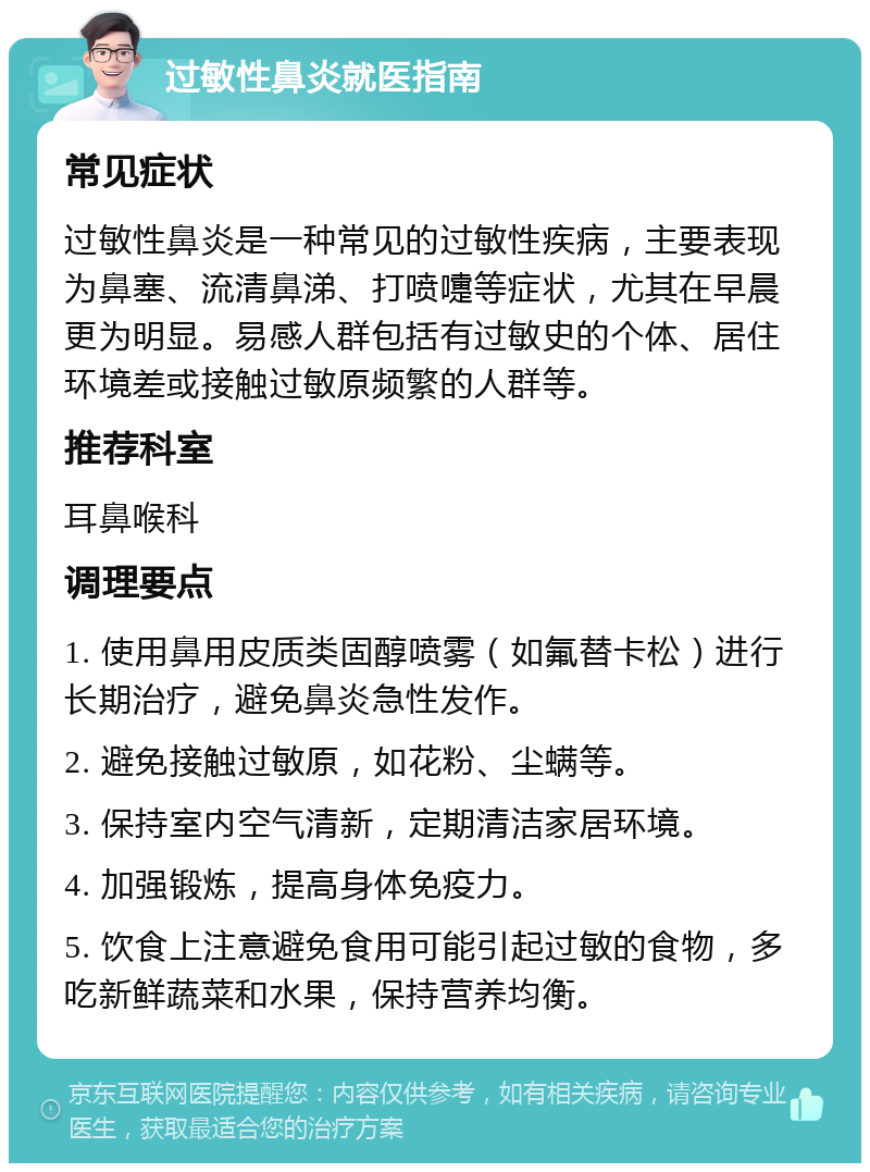 过敏性鼻炎就医指南 常见症状 过敏性鼻炎是一种常见的过敏性疾病，主要表现为鼻塞、流清鼻涕、打喷嚏等症状，尤其在早晨更为明显。易感人群包括有过敏史的个体、居住环境差或接触过敏原频繁的人群等。 推荐科室 耳鼻喉科 调理要点 1. 使用鼻用皮质类固醇喷雾（如氟替卡松）进行长期治疗，避免鼻炎急性发作。 2. 避免接触过敏原，如花粉、尘螨等。 3. 保持室内空气清新，定期清洁家居环境。 4. 加强锻炼，提高身体免疫力。 5. 饮食上注意避免食用可能引起过敏的食物，多吃新鲜蔬菜和水果，保持营养均衡。