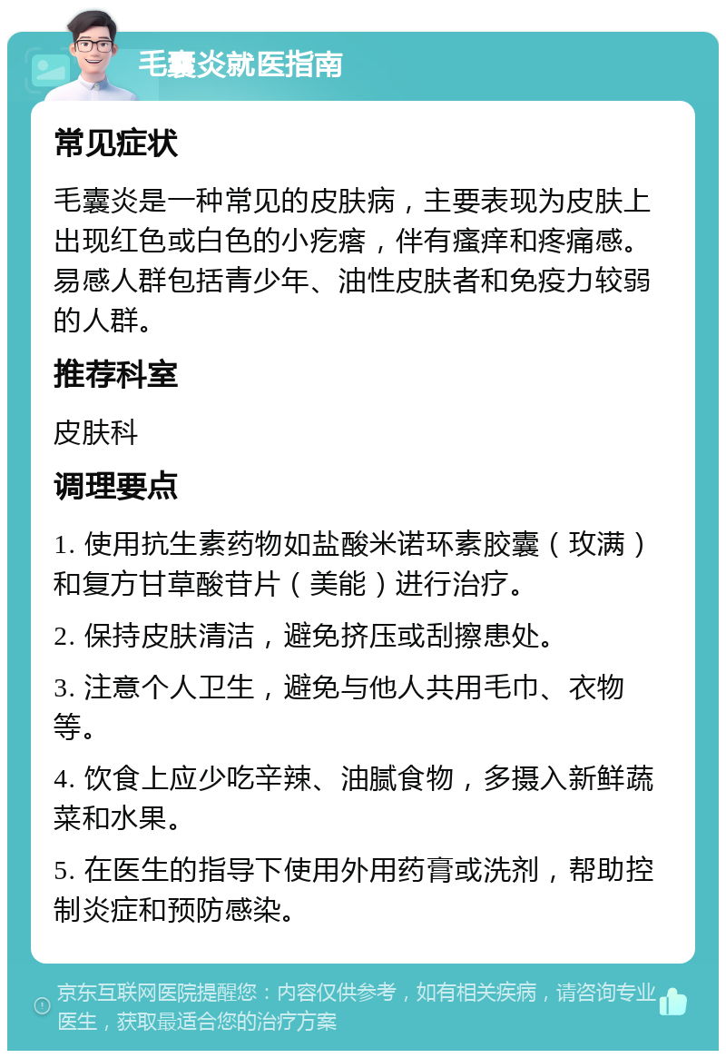 毛囊炎就医指南 常见症状 毛囊炎是一种常见的皮肤病，主要表现为皮肤上出现红色或白色的小疙瘩，伴有瘙痒和疼痛感。易感人群包括青少年、油性皮肤者和免疫力较弱的人群。 推荐科室 皮肤科 调理要点 1. 使用抗生素药物如盐酸米诺环素胶囊（玫满）和复方甘草酸苷片（美能）进行治疗。 2. 保持皮肤清洁，避免挤压或刮擦患处。 3. 注意个人卫生，避免与他人共用毛巾、衣物等。 4. 饮食上应少吃辛辣、油腻食物，多摄入新鲜蔬菜和水果。 5. 在医生的指导下使用外用药膏或洗剂，帮助控制炎症和预防感染。