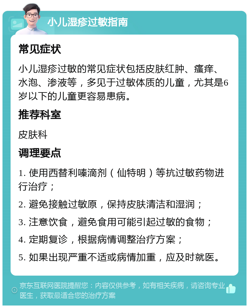 小儿湿疹过敏指南 常见症状 小儿湿疹过敏的常见症状包括皮肤红肿、瘙痒、水泡、渗液等，多见于过敏体质的儿童，尤其是6岁以下的儿童更容易患病。 推荐科室 皮肤科 调理要点 1. 使用西替利嗪滴剂（仙特明）等抗过敏药物进行治疗； 2. 避免接触过敏原，保持皮肤清洁和湿润； 3. 注意饮食，避免食用可能引起过敏的食物； 4. 定期复诊，根据病情调整治疗方案； 5. 如果出现严重不适或病情加重，应及时就医。