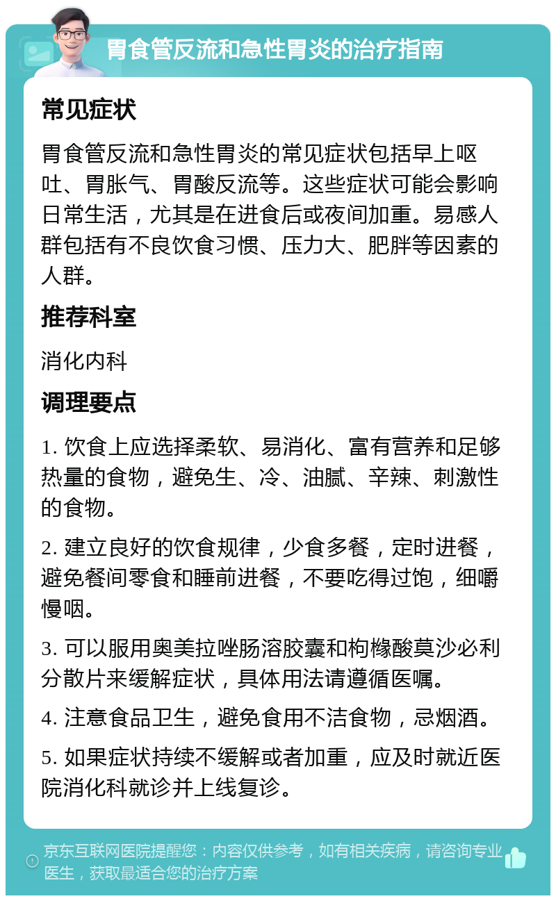 胃食管反流和急性胃炎的治疗指南 常见症状 胃食管反流和急性胃炎的常见症状包括早上呕吐、胃胀气、胃酸反流等。这些症状可能会影响日常生活，尤其是在进食后或夜间加重。易感人群包括有不良饮食习惯、压力大、肥胖等因素的人群。 推荐科室 消化内科 调理要点 1. 饮食上应选择柔软、易消化、富有营养和足够热量的食物，避免生、冷、油腻、辛辣、刺激性的食物。 2. 建立良好的饮食规律，少食多餐，定时进餐，避免餐间零食和睡前进餐，不要吃得过饱，细嚼慢咽。 3. 可以服用奥美拉唑肠溶胶囊和枸橼酸莫沙必利分散片来缓解症状，具体用法请遵循医嘱。 4. 注意食品卫生，避免食用不洁食物，忌烟酒。 5. 如果症状持续不缓解或者加重，应及时就近医院消化科就诊并上线复诊。