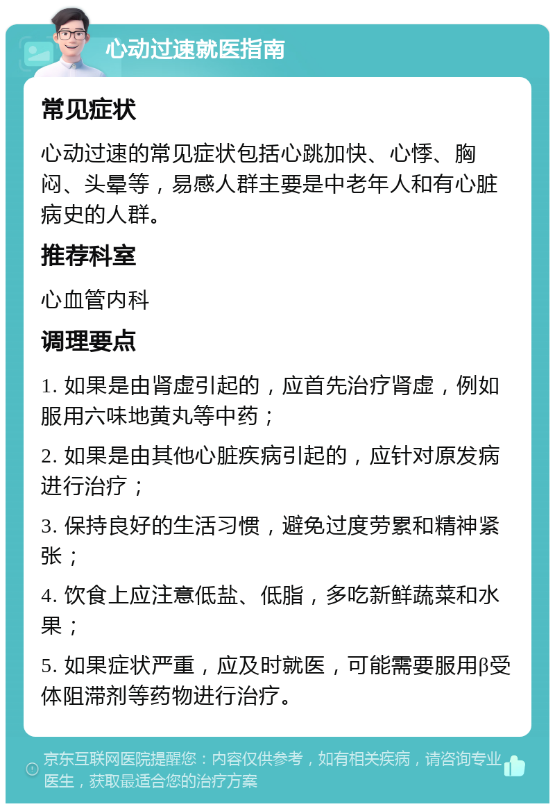 心动过速就医指南 常见症状 心动过速的常见症状包括心跳加快、心悸、胸闷、头晕等，易感人群主要是中老年人和有心脏病史的人群。 推荐科室 心血管内科 调理要点 1. 如果是由肾虚引起的，应首先治疗肾虚，例如服用六味地黄丸等中药； 2. 如果是由其他心脏疾病引起的，应针对原发病进行治疗； 3. 保持良好的生活习惯，避免过度劳累和精神紧张； 4. 饮食上应注意低盐、低脂，多吃新鲜蔬菜和水果； 5. 如果症状严重，应及时就医，可能需要服用β受体阻滞剂等药物进行治疗。