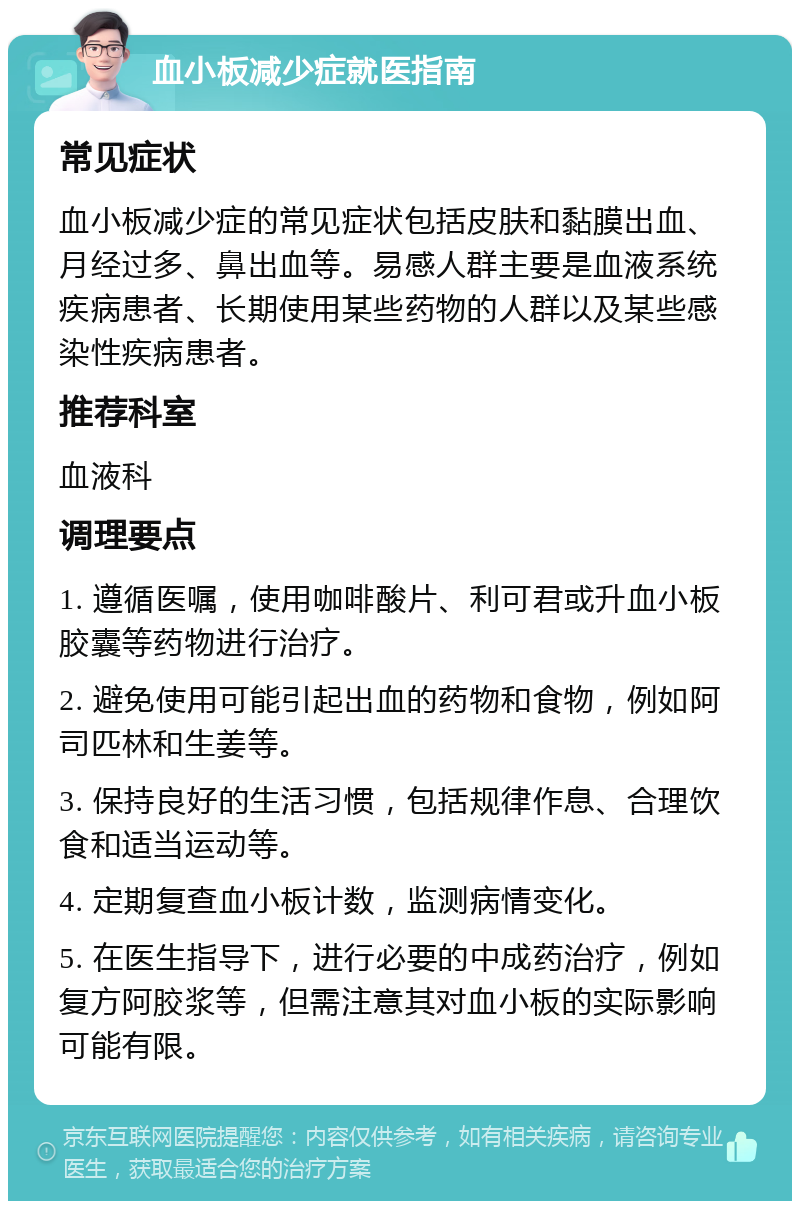 血小板减少症就医指南 常见症状 血小板减少症的常见症状包括皮肤和黏膜出血、月经过多、鼻出血等。易感人群主要是血液系统疾病患者、长期使用某些药物的人群以及某些感染性疾病患者。 推荐科室 血液科 调理要点 1. 遵循医嘱，使用咖啡酸片、利可君或升血小板胶囊等药物进行治疗。 2. 避免使用可能引起出血的药物和食物，例如阿司匹林和生姜等。 3. 保持良好的生活习惯，包括规律作息、合理饮食和适当运动等。 4. 定期复查血小板计数，监测病情变化。 5. 在医生指导下，进行必要的中成药治疗，例如复方阿胶浆等，但需注意其对血小板的实际影响可能有限。