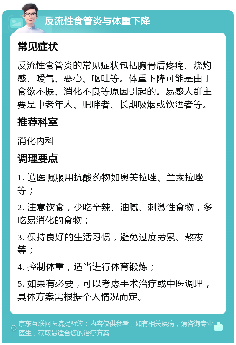 反流性食管炎与体重下降 常见症状 反流性食管炎的常见症状包括胸骨后疼痛、烧灼感、嗳气、恶心、呕吐等。体重下降可能是由于食欲不振、消化不良等原因引起的。易感人群主要是中老年人、肥胖者、长期吸烟或饮酒者等。 推荐科室 消化内科 调理要点 1. 遵医嘱服用抗酸药物如奥美拉唑、兰索拉唑等； 2. 注意饮食，少吃辛辣、油腻、刺激性食物，多吃易消化的食物； 3. 保持良好的生活习惯，避免过度劳累、熬夜等； 4. 控制体重，适当进行体育锻炼； 5. 如果有必要，可以考虑手术治疗或中医调理，具体方案需根据个人情况而定。