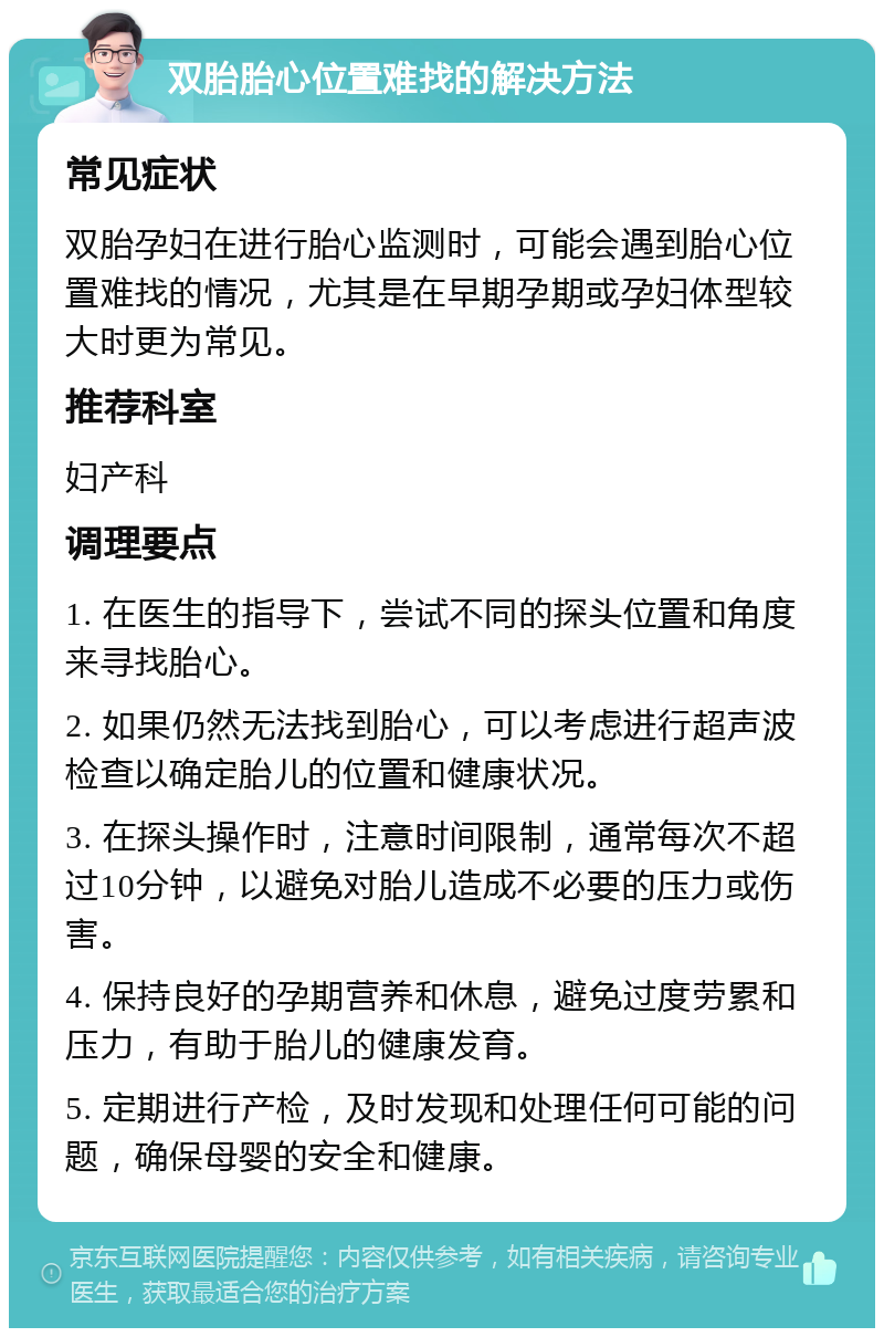 双胎胎心位置难找的解决方法 常见症状 双胎孕妇在进行胎心监测时，可能会遇到胎心位置难找的情况，尤其是在早期孕期或孕妇体型较大时更为常见。 推荐科室 妇产科 调理要点 1. 在医生的指导下，尝试不同的探头位置和角度来寻找胎心。 2. 如果仍然无法找到胎心，可以考虑进行超声波检查以确定胎儿的位置和健康状况。 3. 在探头操作时，注意时间限制，通常每次不超过10分钟，以避免对胎儿造成不必要的压力或伤害。 4. 保持良好的孕期营养和休息，避免过度劳累和压力，有助于胎儿的健康发育。 5. 定期进行产检，及时发现和处理任何可能的问题，确保母婴的安全和健康。