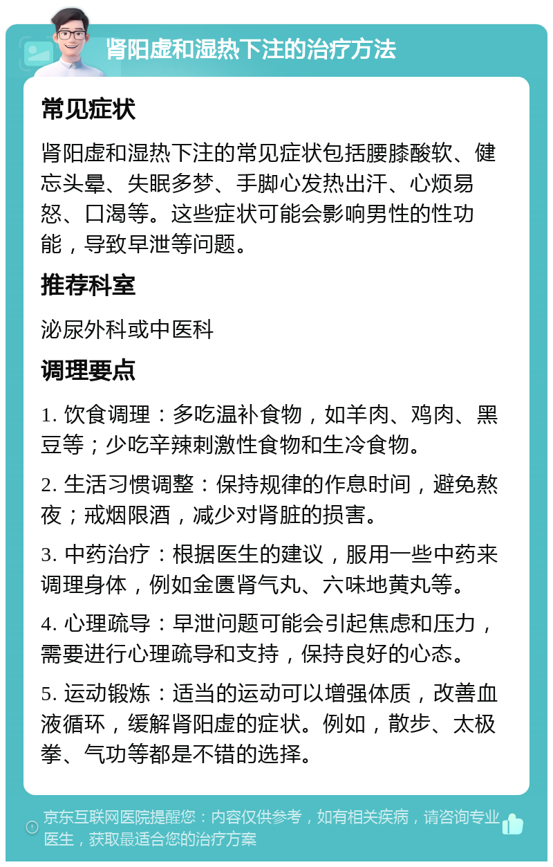 肾阳虚和湿热下注的治疗方法 常见症状 肾阳虚和湿热下注的常见症状包括腰膝酸软、健忘头晕、失眠多梦、手脚心发热出汗、心烦易怒、口渴等。这些症状可能会影响男性的性功能，导致早泄等问题。 推荐科室 泌尿外科或中医科 调理要点 1. 饮食调理：多吃温补食物，如羊肉、鸡肉、黑豆等；少吃辛辣刺激性食物和生冷食物。 2. 生活习惯调整：保持规律的作息时间，避免熬夜；戒烟限酒，减少对肾脏的损害。 3. 中药治疗：根据医生的建议，服用一些中药来调理身体，例如金匮肾气丸、六味地黄丸等。 4. 心理疏导：早泄问题可能会引起焦虑和压力，需要进行心理疏导和支持，保持良好的心态。 5. 运动锻炼：适当的运动可以增强体质，改善血液循环，缓解肾阳虚的症状。例如，散步、太极拳、气功等都是不错的选择。