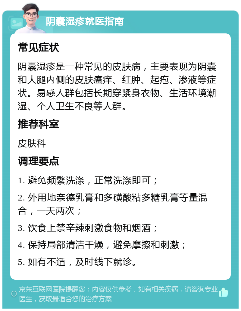 阴囊湿疹就医指南 常见症状 阴囊湿疹是一种常见的皮肤病，主要表现为阴囊和大腿内侧的皮肤瘙痒、红肿、起疱、渗液等症状。易感人群包括长期穿紧身衣物、生活环境潮湿、个人卫生不良等人群。 推荐科室 皮肤科 调理要点 1. 避免频繁洗涤，正常洗涤即可； 2. 外用地奈德乳膏和多磺酸粘多糖乳膏等量混合，一天两次； 3. 饮食上禁辛辣刺激食物和烟酒； 4. 保持局部清洁干燥，避免摩擦和刺激； 5. 如有不适，及时线下就诊。