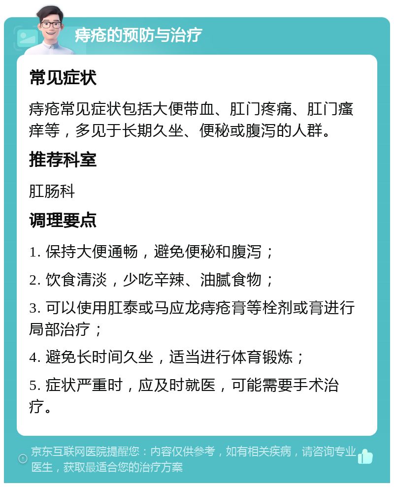 痔疮的预防与治疗 常见症状 痔疮常见症状包括大便带血、肛门疼痛、肛门瘙痒等，多见于长期久坐、便秘或腹泻的人群。 推荐科室 肛肠科 调理要点 1. 保持大便通畅，避免便秘和腹泻； 2. 饮食清淡，少吃辛辣、油腻食物； 3. 可以使用肛泰或马应龙痔疮膏等栓剂或膏进行局部治疗； 4. 避免长时间久坐，适当进行体育锻炼； 5. 症状严重时，应及时就医，可能需要手术治疗。