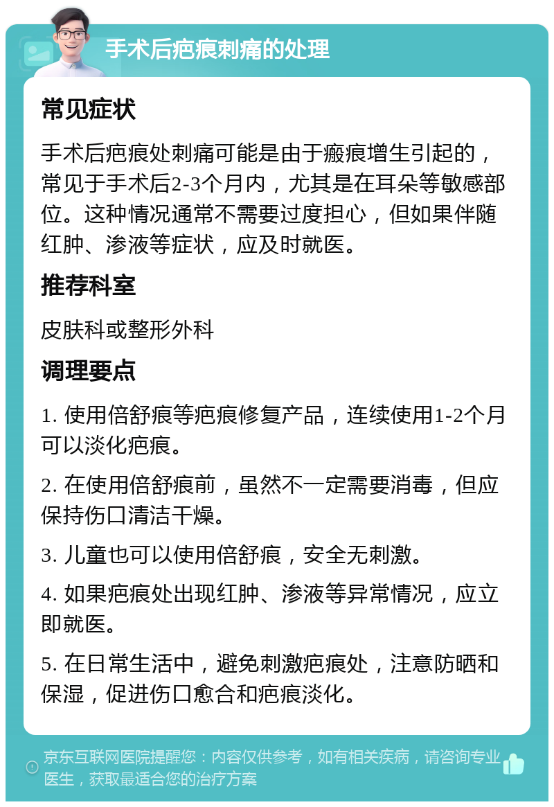 手术后疤痕刺痛的处理 常见症状 手术后疤痕处刺痛可能是由于瘢痕增生引起的，常见于手术后2-3个月内，尤其是在耳朵等敏感部位。这种情况通常不需要过度担心，但如果伴随红肿、渗液等症状，应及时就医。 推荐科室 皮肤科或整形外科 调理要点 1. 使用倍舒痕等疤痕修复产品，连续使用1-2个月可以淡化疤痕。 2. 在使用倍舒痕前，虽然不一定需要消毒，但应保持伤口清洁干燥。 3. 儿童也可以使用倍舒痕，安全无刺激。 4. 如果疤痕处出现红肿、渗液等异常情况，应立即就医。 5. 在日常生活中，避免刺激疤痕处，注意防晒和保湿，促进伤口愈合和疤痕淡化。