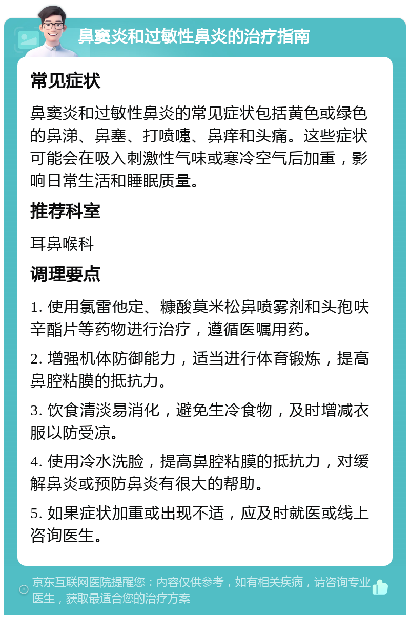 鼻窦炎和过敏性鼻炎的治疗指南 常见症状 鼻窦炎和过敏性鼻炎的常见症状包括黄色或绿色的鼻涕、鼻塞、打喷嚏、鼻痒和头痛。这些症状可能会在吸入刺激性气味或寒冷空气后加重，影响日常生活和睡眠质量。 推荐科室 耳鼻喉科 调理要点 1. 使用氯雷他定、糠酸莫米松鼻喷雾剂和头孢呋辛酯片等药物进行治疗，遵循医嘱用药。 2. 增强机体防御能力，适当进行体育锻炼，提高鼻腔粘膜的抵抗力。 3. 饮食清淡易消化，避免生冷食物，及时增减衣服以防受凉。 4. 使用冷水洗脸，提高鼻腔粘膜的抵抗力，对缓解鼻炎或预防鼻炎有很大的帮助。 5. 如果症状加重或出现不适，应及时就医或线上咨询医生。