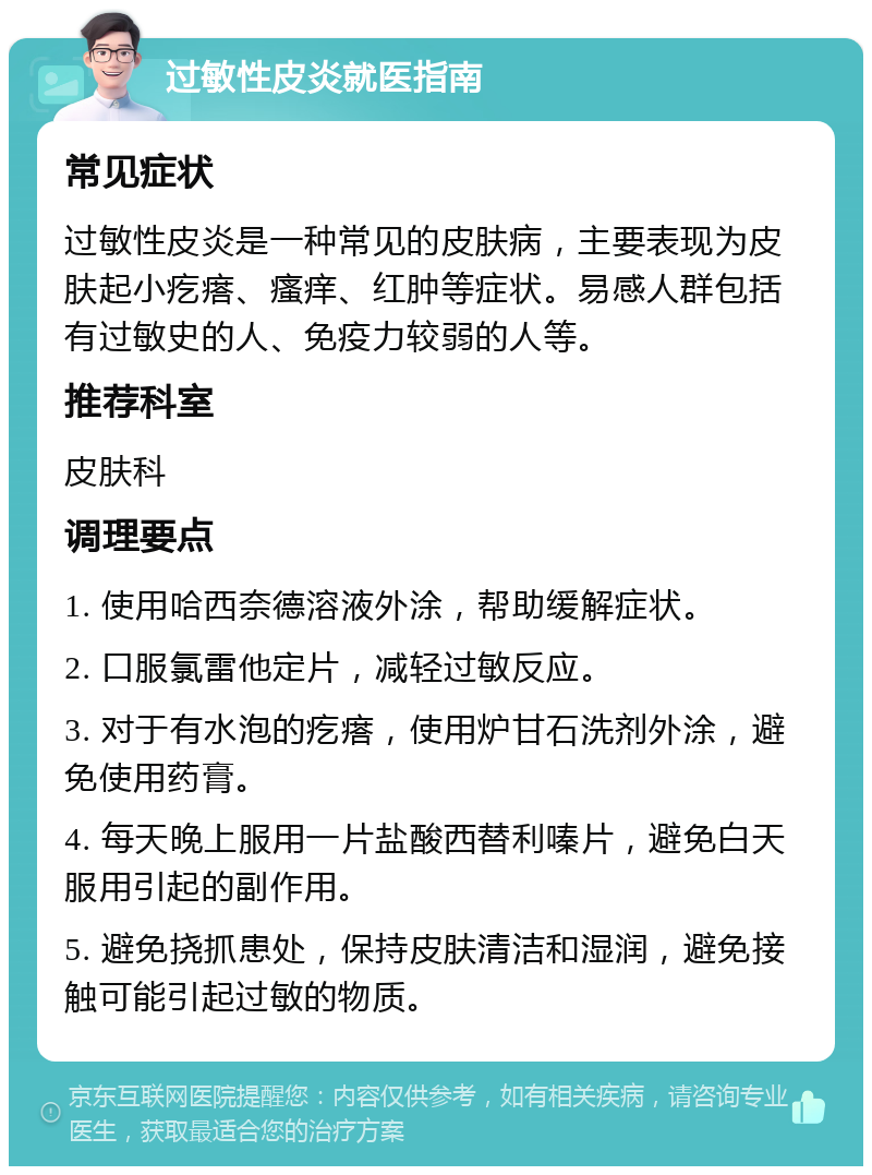 过敏性皮炎就医指南 常见症状 过敏性皮炎是一种常见的皮肤病，主要表现为皮肤起小疙瘩、瘙痒、红肿等症状。易感人群包括有过敏史的人、免疫力较弱的人等。 推荐科室 皮肤科 调理要点 1. 使用哈西奈德溶液外涂，帮助缓解症状。 2. 口服氯雷他定片，减轻过敏反应。 3. 对于有水泡的疙瘩，使用炉甘石洗剂外涂，避免使用药膏。 4. 每天晚上服用一片盐酸西替利嗪片，避免白天服用引起的副作用。 5. 避免挠抓患处，保持皮肤清洁和湿润，避免接触可能引起过敏的物质。