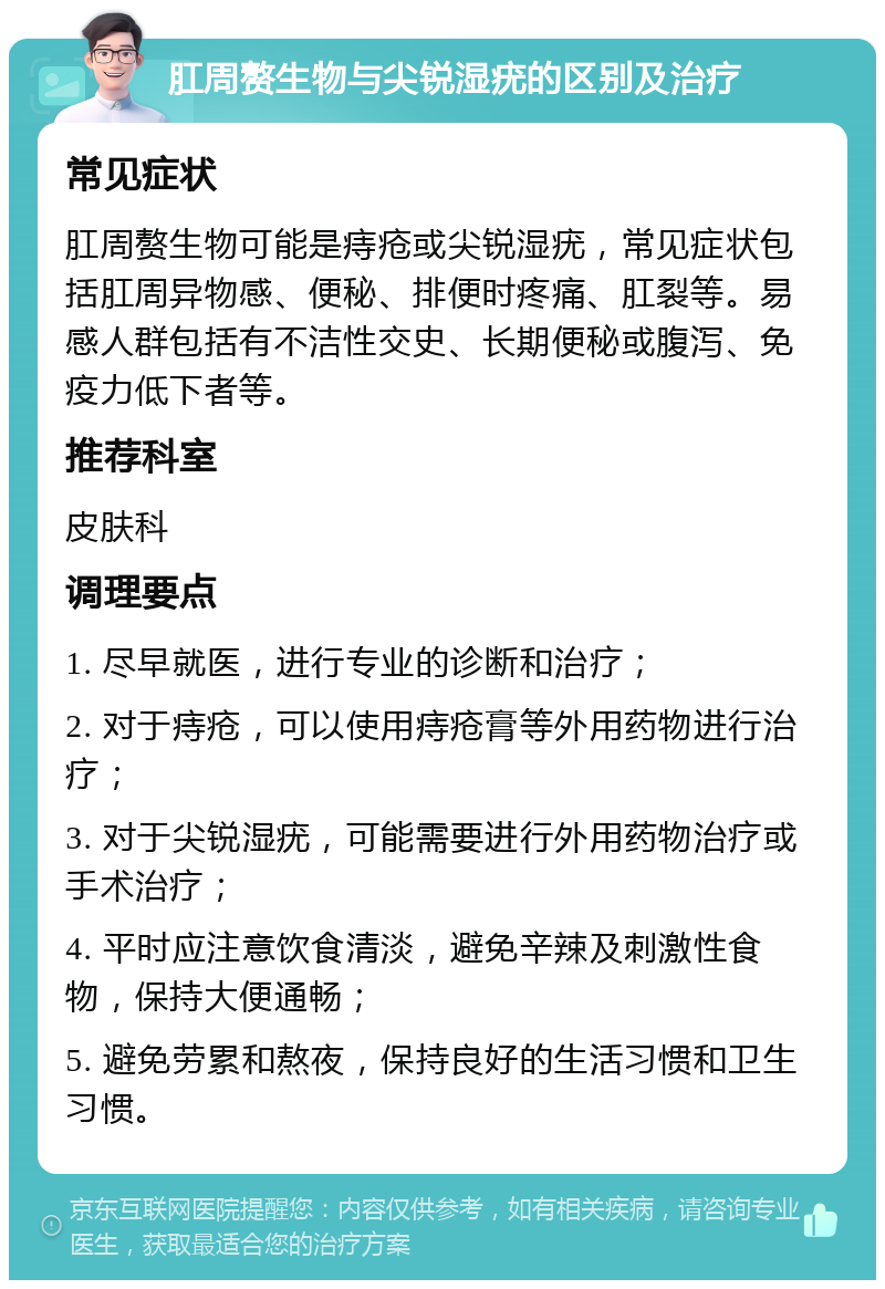 肛周赘生物与尖锐湿疣的区别及治疗 常见症状 肛周赘生物可能是痔疮或尖锐湿疣，常见症状包括肛周异物感、便秘、排便时疼痛、肛裂等。易感人群包括有不洁性交史、长期便秘或腹泻、免疫力低下者等。 推荐科室 皮肤科 调理要点 1. 尽早就医，进行专业的诊断和治疗； 2. 对于痔疮，可以使用痔疮膏等外用药物进行治疗； 3. 对于尖锐湿疣，可能需要进行外用药物治疗或手术治疗； 4. 平时应注意饮食清淡，避免辛辣及刺激性食物，保持大便通畅； 5. 避免劳累和熬夜，保持良好的生活习惯和卫生习惯。