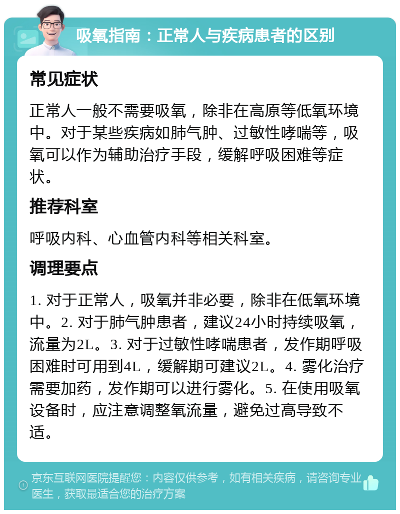 吸氧指南：正常人与疾病患者的区别 常见症状 正常人一般不需要吸氧，除非在高原等低氧环境中。对于某些疾病如肺气肿、过敏性哮喘等，吸氧可以作为辅助治疗手段，缓解呼吸困难等症状。 推荐科室 呼吸内科、心血管内科等相关科室。 调理要点 1. 对于正常人，吸氧并非必要，除非在低氧环境中。2. 对于肺气肿患者，建议24小时持续吸氧，流量为2L。3. 对于过敏性哮喘患者，发作期呼吸困难时可用到4L，缓解期可建议2L。4. 雾化治疗需要加药，发作期可以进行雾化。5. 在使用吸氧设备时，应注意调整氧流量，避免过高导致不适。