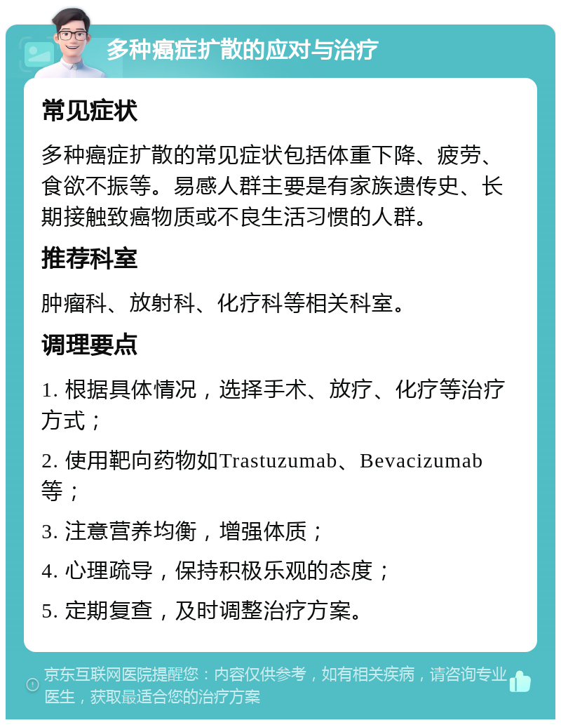 多种癌症扩散的应对与治疗 常见症状 多种癌症扩散的常见症状包括体重下降、疲劳、食欲不振等。易感人群主要是有家族遗传史、长期接触致癌物质或不良生活习惯的人群。 推荐科室 肿瘤科、放射科、化疗科等相关科室。 调理要点 1. 根据具体情况，选择手术、放疗、化疗等治疗方式； 2. 使用靶向药物如Trastuzumab、Bevacizumab等； 3. 注意营养均衡，增强体质； 4. 心理疏导，保持积极乐观的态度； 5. 定期复查，及时调整治疗方案。