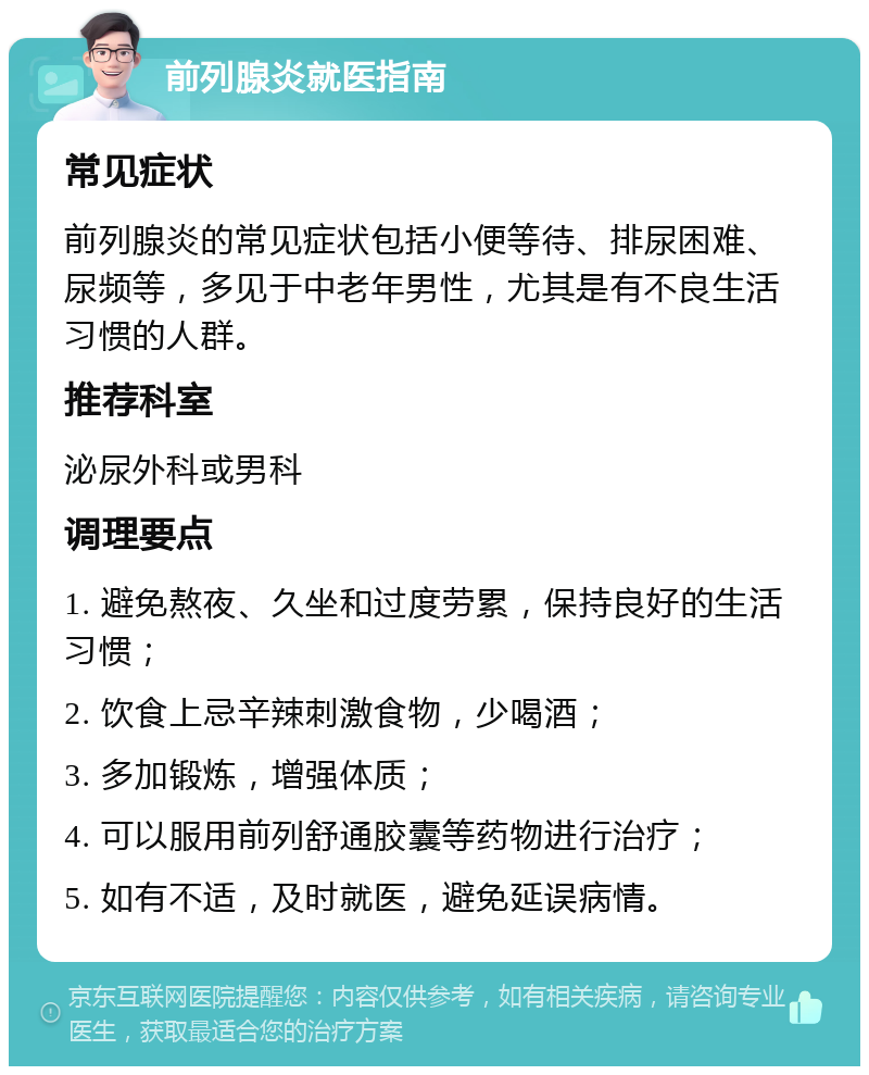 前列腺炎就医指南 常见症状 前列腺炎的常见症状包括小便等待、排尿困难、尿频等，多见于中老年男性，尤其是有不良生活习惯的人群。 推荐科室 泌尿外科或男科 调理要点 1. 避免熬夜、久坐和过度劳累，保持良好的生活习惯； 2. 饮食上忌辛辣刺激食物，少喝酒； 3. 多加锻炼，增强体质； 4. 可以服用前列舒通胶囊等药物进行治疗； 5. 如有不适，及时就医，避免延误病情。