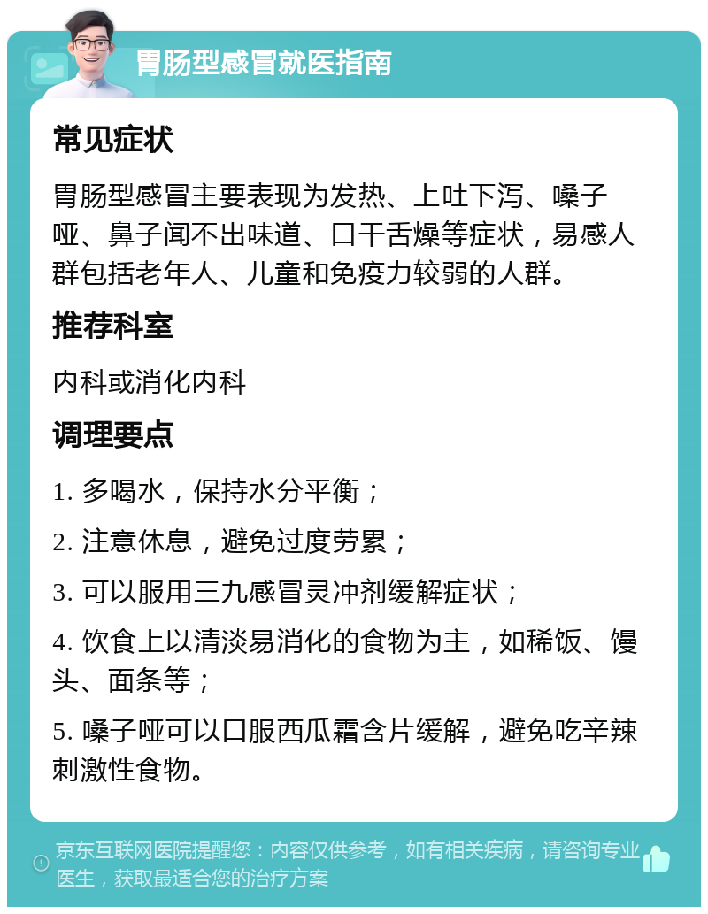 胃肠型感冒就医指南 常见症状 胃肠型感冒主要表现为发热、上吐下泻、嗓子哑、鼻子闻不出味道、口干舌燥等症状，易感人群包括老年人、儿童和免疫力较弱的人群。 推荐科室 内科或消化内科 调理要点 1. 多喝水，保持水分平衡； 2. 注意休息，避免过度劳累； 3. 可以服用三九感冒灵冲剂缓解症状； 4. 饮食上以清淡易消化的食物为主，如稀饭、馒头、面条等； 5. 嗓子哑可以口服西瓜霜含片缓解，避免吃辛辣刺激性食物。