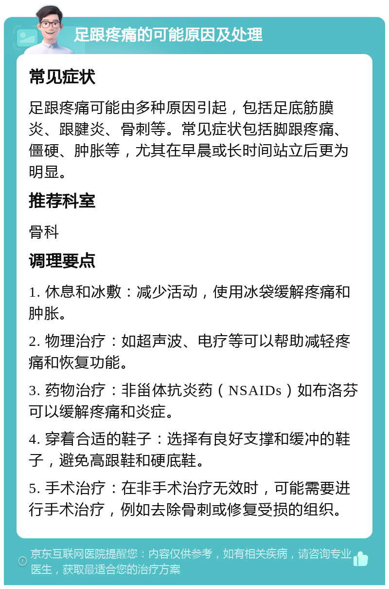 足跟疼痛的可能原因及处理 常见症状 足跟疼痛可能由多种原因引起，包括足底筋膜炎、跟腱炎、骨刺等。常见症状包括脚跟疼痛、僵硬、肿胀等，尤其在早晨或长时间站立后更为明显。 推荐科室 骨科 调理要点 1. 休息和冰敷：减少活动，使用冰袋缓解疼痛和肿胀。 2. 物理治疗：如超声波、电疗等可以帮助减轻疼痛和恢复功能。 3. 药物治疗：非甾体抗炎药（NSAIDs）如布洛芬可以缓解疼痛和炎症。 4. 穿着合适的鞋子：选择有良好支撑和缓冲的鞋子，避免高跟鞋和硬底鞋。 5. 手术治疗：在非手术治疗无效时，可能需要进行手术治疗，例如去除骨刺或修复受损的组织。