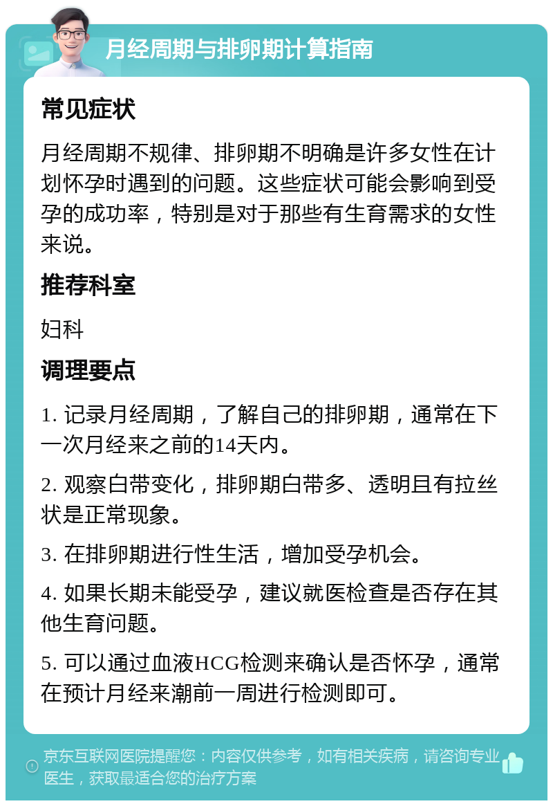 月经周期与排卵期计算指南 常见症状 月经周期不规律、排卵期不明确是许多女性在计划怀孕时遇到的问题。这些症状可能会影响到受孕的成功率，特别是对于那些有生育需求的女性来说。 推荐科室 妇科 调理要点 1. 记录月经周期，了解自己的排卵期，通常在下一次月经来之前的14天内。 2. 观察白带变化，排卵期白带多、透明且有拉丝状是正常现象。 3. 在排卵期进行性生活，增加受孕机会。 4. 如果长期未能受孕，建议就医检查是否存在其他生育问题。 5. 可以通过血液HCG检测来确认是否怀孕，通常在预计月经来潮前一周进行检测即可。