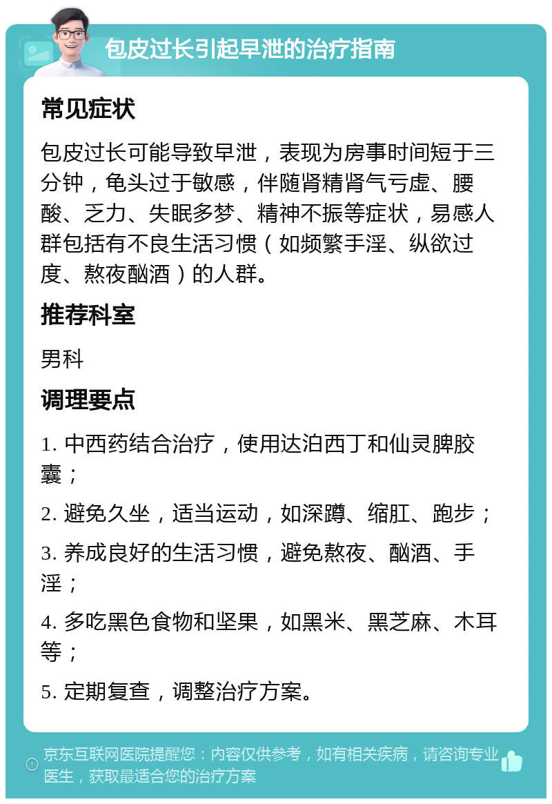 包皮过长引起早泄的治疗指南 常见症状 包皮过长可能导致早泄，表现为房事时间短于三分钟，龟头过于敏感，伴随肾精肾气亏虚、腰酸、乏力、失眠多梦、精神不振等症状，易感人群包括有不良生活习惯（如频繁手淫、纵欲过度、熬夜酗酒）的人群。 推荐科室 男科 调理要点 1. 中西药结合治疗，使用达泊西丁和仙灵脾胶囊； 2. 避免久坐，适当运动，如深蹲、缩肛、跑步； 3. 养成良好的生活习惯，避免熬夜、酗酒、手淫； 4. 多吃黑色食物和坚果，如黑米、黑芝麻、木耳等； 5. 定期复查，调整治疗方案。