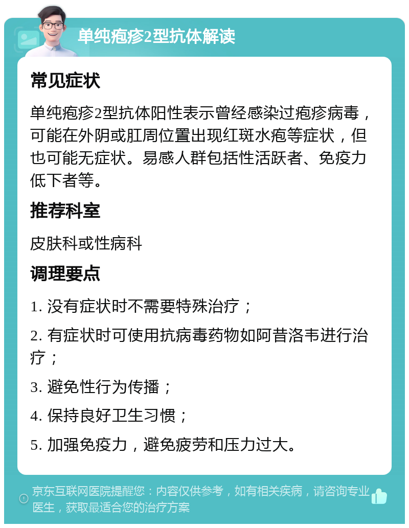 单纯疱疹2型抗体解读 常见症状 单纯疱疹2型抗体阳性表示曾经感染过疱疹病毒，可能在外阴或肛周位置出现红斑水疱等症状，但也可能无症状。易感人群包括性活跃者、免疫力低下者等。 推荐科室 皮肤科或性病科 调理要点 1. 没有症状时不需要特殊治疗； 2. 有症状时可使用抗病毒药物如阿昔洛韦进行治疗； 3. 避免性行为传播； 4. 保持良好卫生习惯； 5. 加强免疫力，避免疲劳和压力过大。