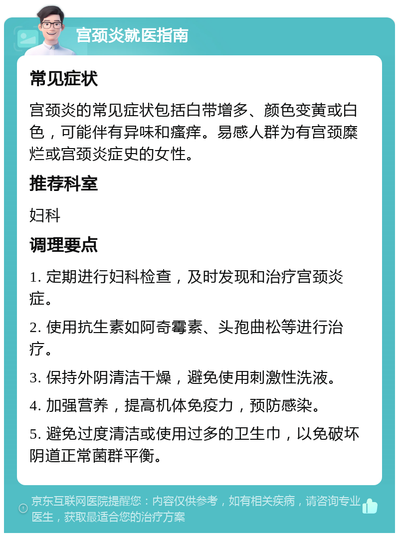 宫颈炎就医指南 常见症状 宫颈炎的常见症状包括白带增多、颜色变黄或白色，可能伴有异味和瘙痒。易感人群为有宫颈糜烂或宫颈炎症史的女性。 推荐科室 妇科 调理要点 1. 定期进行妇科检查，及时发现和治疗宫颈炎症。 2. 使用抗生素如阿奇霉素、头孢曲松等进行治疗。 3. 保持外阴清洁干燥，避免使用刺激性洗液。 4. 加强营养，提高机体免疫力，预防感染。 5. 避免过度清洁或使用过多的卫生巾，以免破坏阴道正常菌群平衡。