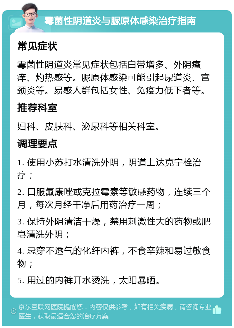 霉菌性阴道炎与脲原体感染治疗指南 常见症状 霉菌性阴道炎常见症状包括白带增多、外阴瘙痒、灼热感等。脲原体感染可能引起尿道炎、宫颈炎等。易感人群包括女性、免疫力低下者等。 推荐科室 妇科、皮肤科、泌尿科等相关科室。 调理要点 1. 使用小苏打水清洗外阴，阴道上达克宁栓治疗； 2. 口服氟康唑或克拉霉素等敏感药物，连续三个月，每次月经干净后用药治疗一周； 3. 保持外阴清洁干燥，禁用刺激性大的药物或肥皂清洗外阴； 4. 忌穿不透气的化纤内裤，不食辛辣和易过敏食物； 5. 用过的内裤开水烫洗，太阳暴晒。