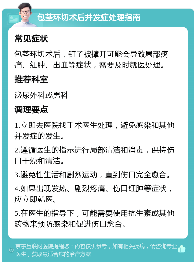 包茎环切术后并发症处理指南 常见症状 包茎环切术后，钉子被撑开可能会导致局部疼痛、红肿、出血等症状，需要及时就医处理。 推荐科室 泌尿外科或男科 调理要点 1.立即去医院找手术医生处理，避免感染和其他并发症的发生。 2.遵循医生的指示进行局部清洁和消毒，保持伤口干燥和清洁。 3.避免性生活和剧烈运动，直到伤口完全愈合。 4.如果出现发热、剧烈疼痛、伤口红肿等症状，应立即就医。 5.在医生的指导下，可能需要使用抗生素或其他药物来预防感染和促进伤口愈合。