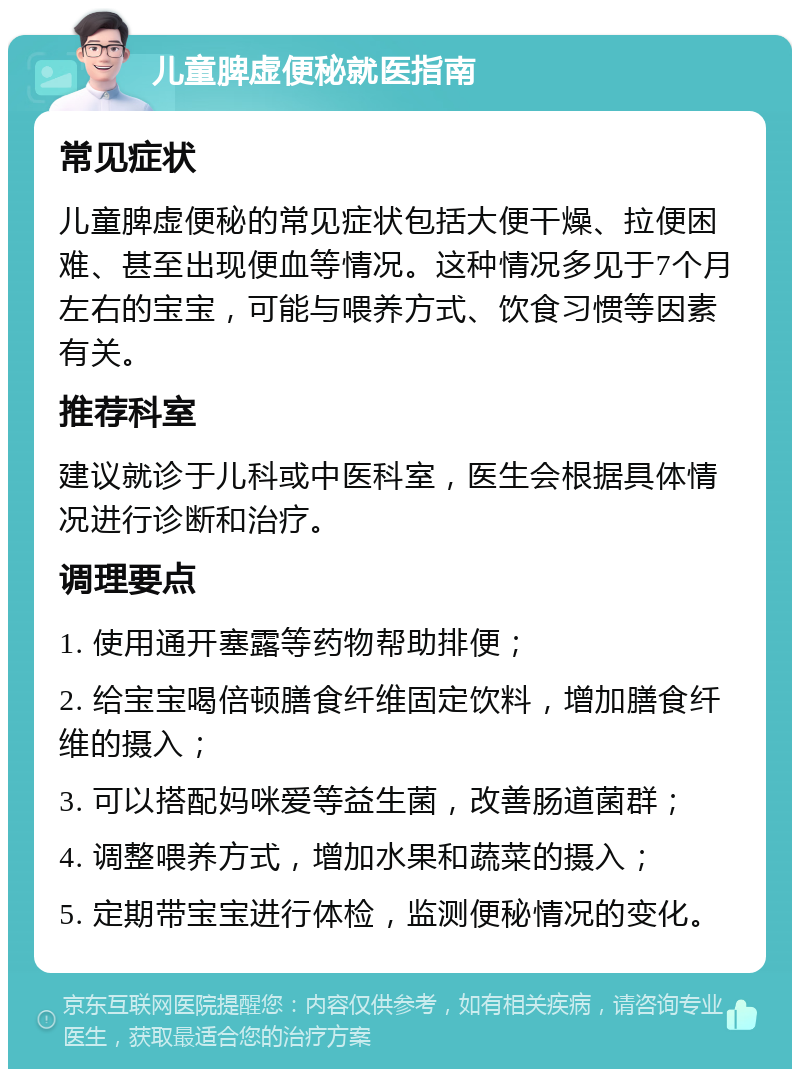 儿童脾虚便秘就医指南 常见症状 儿童脾虚便秘的常见症状包括大便干燥、拉便困难、甚至出现便血等情况。这种情况多见于7个月左右的宝宝，可能与喂养方式、饮食习惯等因素有关。 推荐科室 建议就诊于儿科或中医科室，医生会根据具体情况进行诊断和治疗。 调理要点 1. 使用通开塞露等药物帮助排便； 2. 给宝宝喝倍顿膳食纤维固定饮料，增加膳食纤维的摄入； 3. 可以搭配妈咪爱等益生菌，改善肠道菌群； 4. 调整喂养方式，增加水果和蔬菜的摄入； 5. 定期带宝宝进行体检，监测便秘情况的变化。