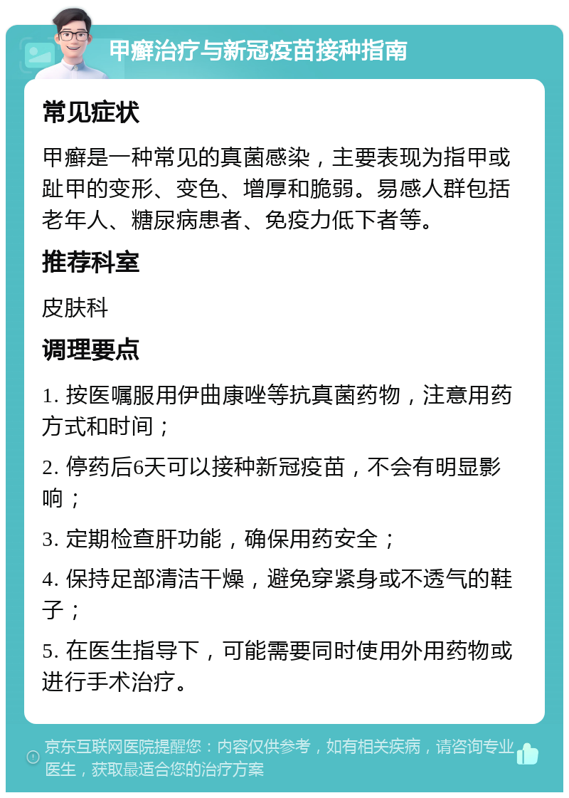 甲癣治疗与新冠疫苗接种指南 常见症状 甲癣是一种常见的真菌感染，主要表现为指甲或趾甲的变形、变色、增厚和脆弱。易感人群包括老年人、糖尿病患者、免疫力低下者等。 推荐科室 皮肤科 调理要点 1. 按医嘱服用伊曲康唑等抗真菌药物，注意用药方式和时间； 2. 停药后6天可以接种新冠疫苗，不会有明显影响； 3. 定期检查肝功能，确保用药安全； 4. 保持足部清洁干燥，避免穿紧身或不透气的鞋子； 5. 在医生指导下，可能需要同时使用外用药物或进行手术治疗。