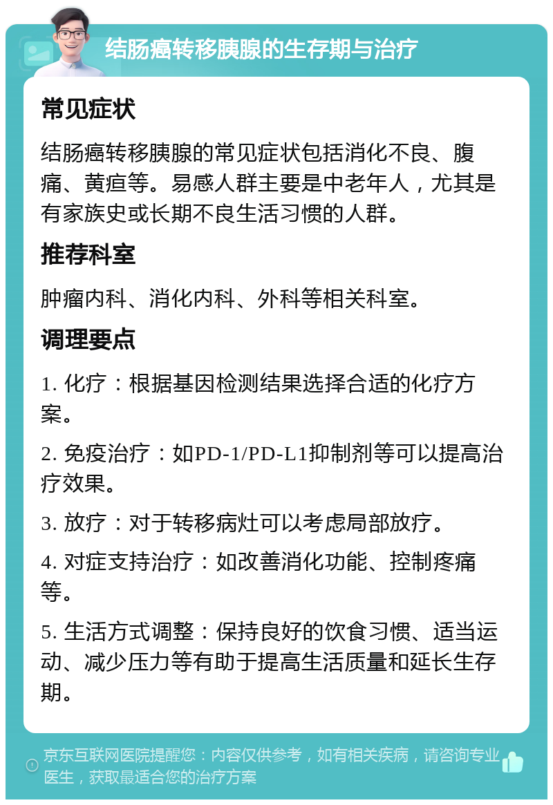 结肠癌转移胰腺的生存期与治疗 常见症状 结肠癌转移胰腺的常见症状包括消化不良、腹痛、黄疸等。易感人群主要是中老年人，尤其是有家族史或长期不良生活习惯的人群。 推荐科室 肿瘤内科、消化内科、外科等相关科室。 调理要点 1. 化疗：根据基因检测结果选择合适的化疗方案。 2. 免疫治疗：如PD-1/PD-L1抑制剂等可以提高治疗效果。 3. 放疗：对于转移病灶可以考虑局部放疗。 4. 对症支持治疗：如改善消化功能、控制疼痛等。 5. 生活方式调整：保持良好的饮食习惯、适当运动、减少压力等有助于提高生活质量和延长生存期。