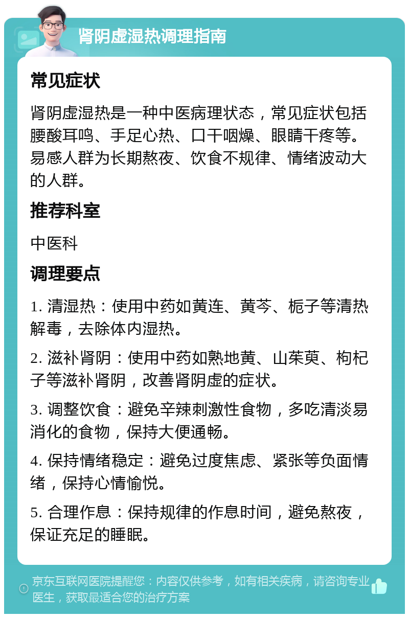 肾阴虚湿热调理指南 常见症状 肾阴虚湿热是一种中医病理状态，常见症状包括腰酸耳鸣、手足心热、口干咽燥、眼睛干疼等。易感人群为长期熬夜、饮食不规律、情绪波动大的人群。 推荐科室 中医科 调理要点 1. 清湿热：使用中药如黄连、黄芩、栀子等清热解毒，去除体内湿热。 2. 滋补肾阴：使用中药如熟地黄、山茱萸、枸杞子等滋补肾阴，改善肾阴虚的症状。 3. 调整饮食：避免辛辣刺激性食物，多吃清淡易消化的食物，保持大便通畅。 4. 保持情绪稳定：避免过度焦虑、紧张等负面情绪，保持心情愉悦。 5. 合理作息：保持规律的作息时间，避免熬夜，保证充足的睡眠。