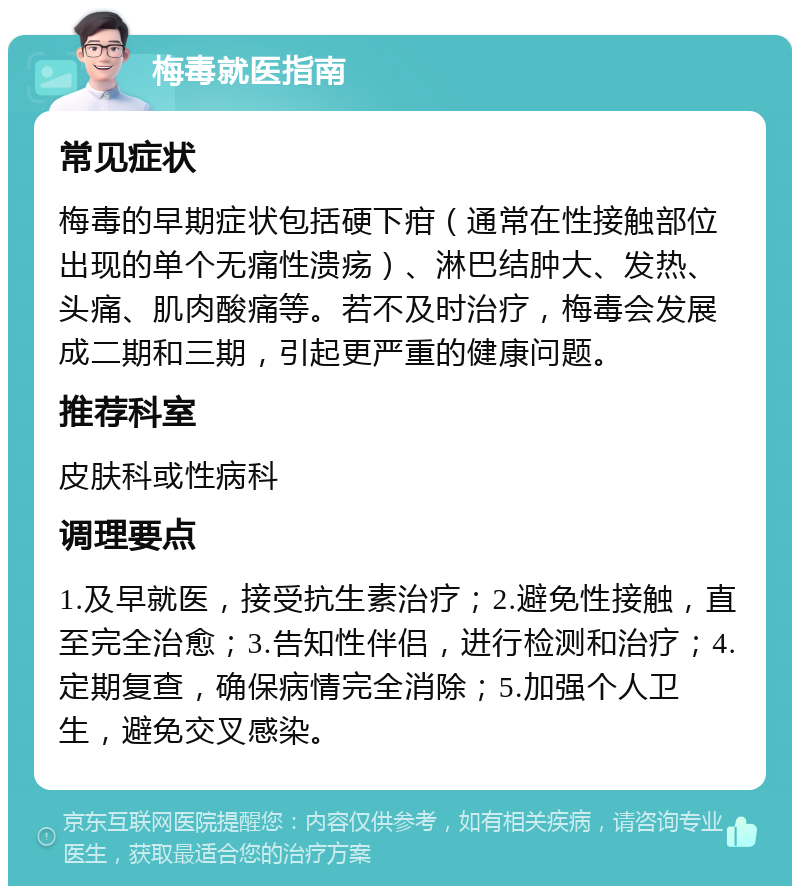 梅毒就医指南 常见症状 梅毒的早期症状包括硬下疳（通常在性接触部位出现的单个无痛性溃疡）、淋巴结肿大、发热、头痛、肌肉酸痛等。若不及时治疗，梅毒会发展成二期和三期，引起更严重的健康问题。 推荐科室 皮肤科或性病科 调理要点 1.及早就医，接受抗生素治疗；2.避免性接触，直至完全治愈；3.告知性伴侣，进行检测和治疗；4.定期复查，确保病情完全消除；5.加强个人卫生，避免交叉感染。