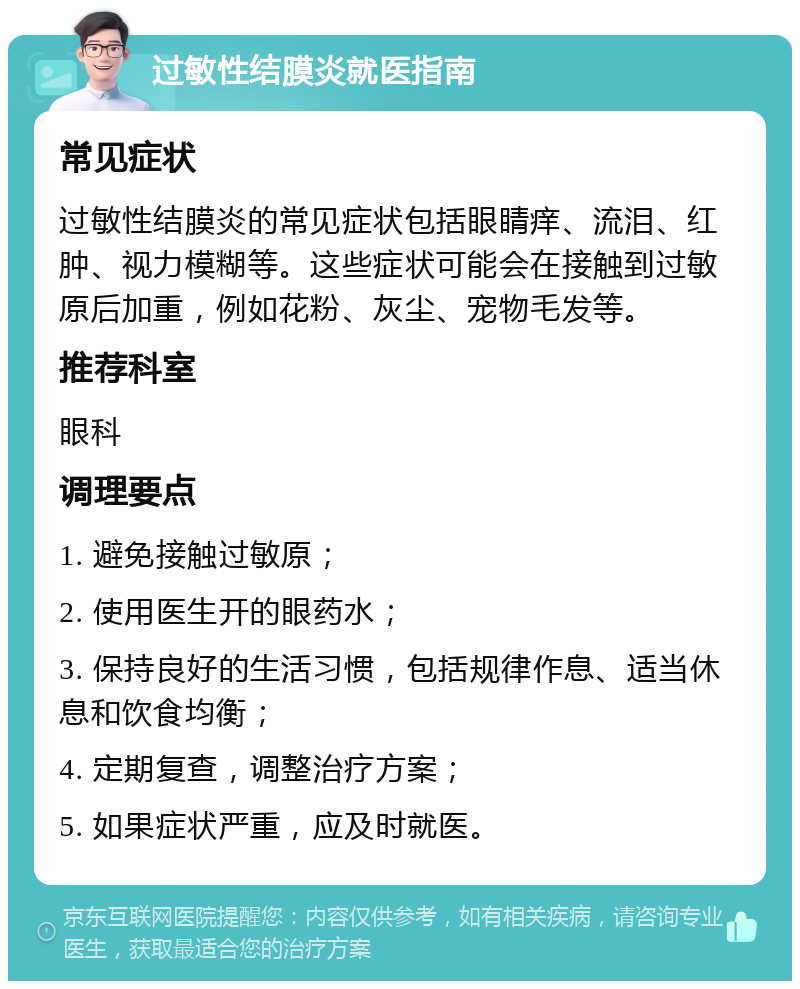 过敏性结膜炎就医指南 常见症状 过敏性结膜炎的常见症状包括眼睛痒、流泪、红肿、视力模糊等。这些症状可能会在接触到过敏原后加重，例如花粉、灰尘、宠物毛发等。 推荐科室 眼科 调理要点 1. 避免接触过敏原； 2. 使用医生开的眼药水； 3. 保持良好的生活习惯，包括规律作息、适当休息和饮食均衡； 4. 定期复查，调整治疗方案； 5. 如果症状严重，应及时就医。