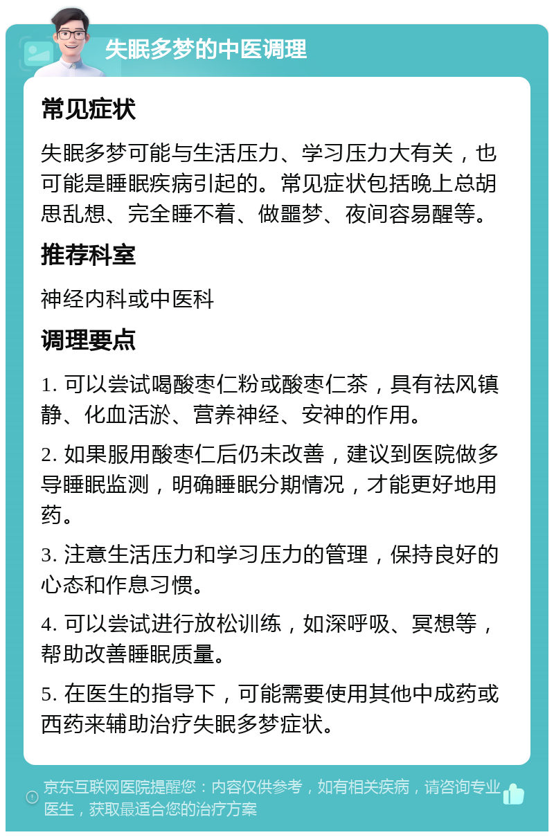 失眠多梦的中医调理 常见症状 失眠多梦可能与生活压力、学习压力大有关，也可能是睡眠疾病引起的。常见症状包括晚上总胡思乱想、完全睡不着、做噩梦、夜间容易醒等。 推荐科室 神经内科或中医科 调理要点 1. 可以尝试喝酸枣仁粉或酸枣仁茶，具有祛风镇静、化血活淤、营养神经、安神的作用。 2. 如果服用酸枣仁后仍未改善，建议到医院做多导睡眠监测，明确睡眠分期情况，才能更好地用药。 3. 注意生活压力和学习压力的管理，保持良好的心态和作息习惯。 4. 可以尝试进行放松训练，如深呼吸、冥想等，帮助改善睡眠质量。 5. 在医生的指导下，可能需要使用其他中成药或西药来辅助治疗失眠多梦症状。