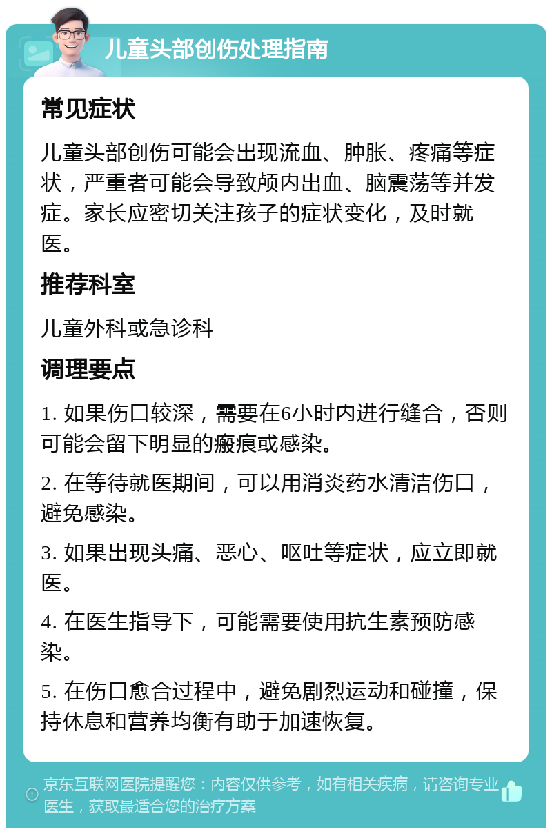 儿童头部创伤处理指南 常见症状 儿童头部创伤可能会出现流血、肿胀、疼痛等症状，严重者可能会导致颅内出血、脑震荡等并发症。家长应密切关注孩子的症状变化，及时就医。 推荐科室 儿童外科或急诊科 调理要点 1. 如果伤口较深，需要在6小时内进行缝合，否则可能会留下明显的瘢痕或感染。 2. 在等待就医期间，可以用消炎药水清洁伤口，避免感染。 3. 如果出现头痛、恶心、呕吐等症状，应立即就医。 4. 在医生指导下，可能需要使用抗生素预防感染。 5. 在伤口愈合过程中，避免剧烈运动和碰撞，保持休息和营养均衡有助于加速恢复。