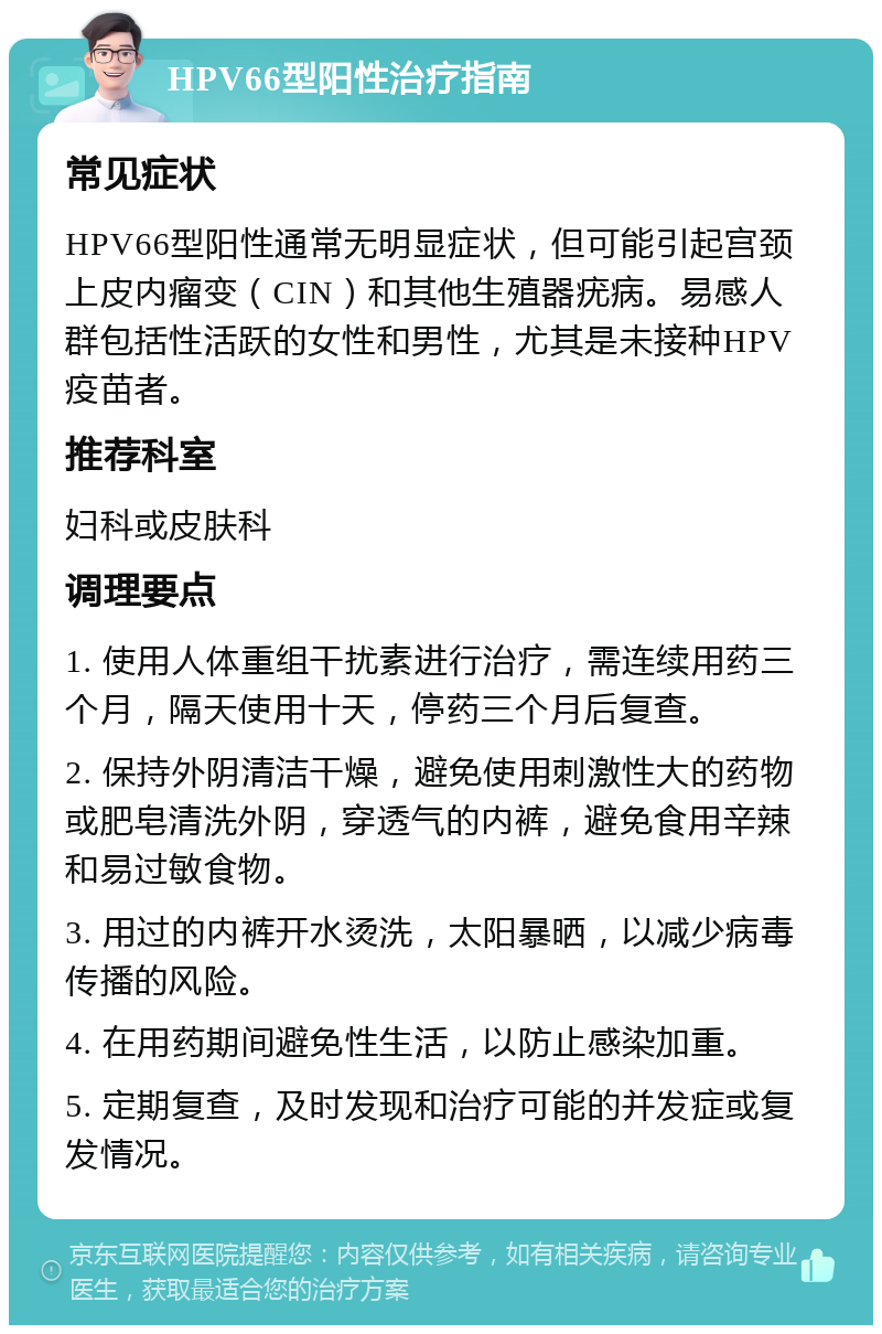 HPV66型阳性治疗指南 常见症状 HPV66型阳性通常无明显症状，但可能引起宫颈上皮内瘤变（CIN）和其他生殖器疣病。易感人群包括性活跃的女性和男性，尤其是未接种HPV疫苗者。 推荐科室 妇科或皮肤科 调理要点 1. 使用人体重组干扰素进行治疗，需连续用药三个月，隔天使用十天，停药三个月后复查。 2. 保持外阴清洁干燥，避免使用刺激性大的药物或肥皂清洗外阴，穿透气的内裤，避免食用辛辣和易过敏食物。 3. 用过的内裤开水烫洗，太阳暴晒，以减少病毒传播的风险。 4. 在用药期间避免性生活，以防止感染加重。 5. 定期复查，及时发现和治疗可能的并发症或复发情况。